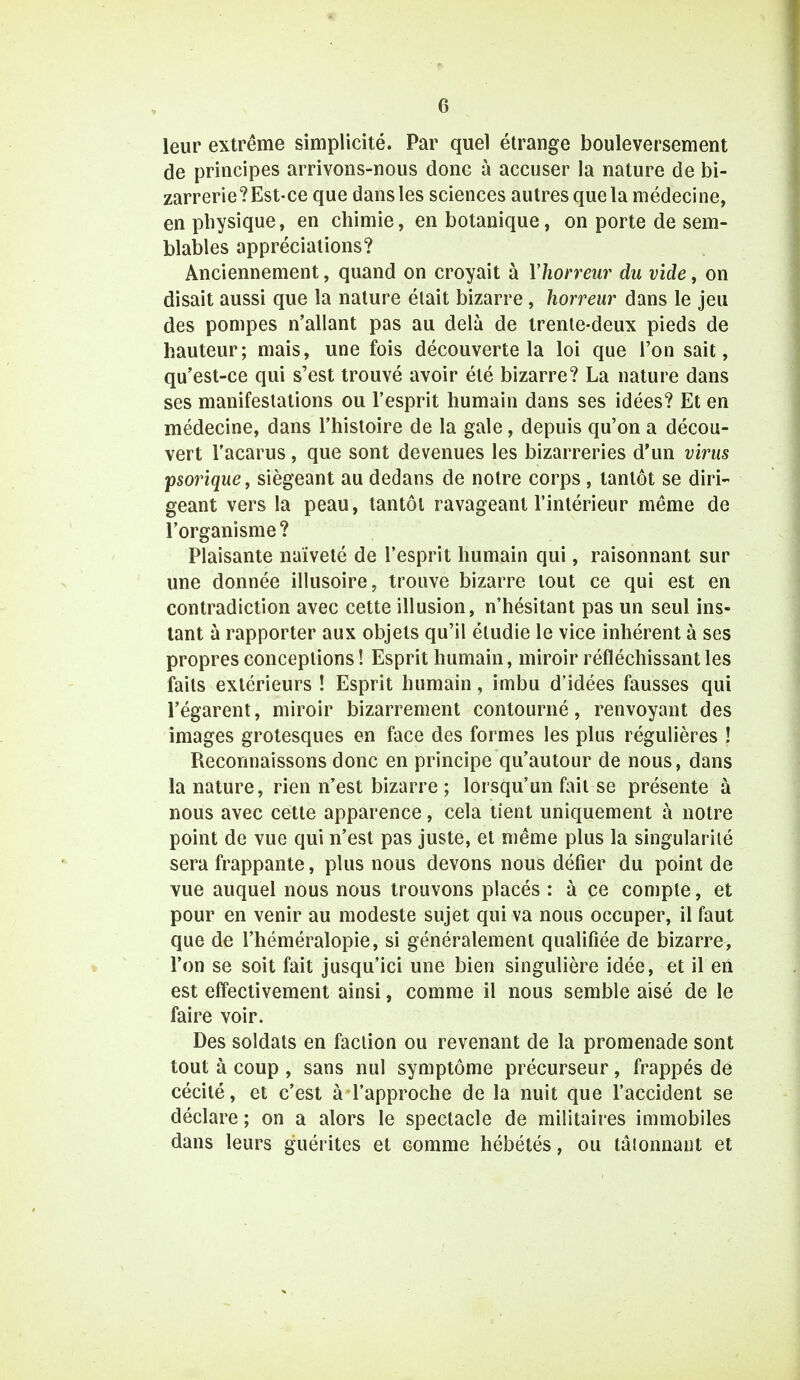 leur extrême simplicité. Par quel étrange bouleversement de principes arrivons-nous donc à accuser la nature de bi- zarrerie?Est-ce que dans les sciences autres que la médecine, en physique, en chimie, en botanique, on porte de sem- blables appréciations? Anciennement, quand on croyait à l'horreur du vide, on disait aussi que la nature était bizarre, horreur dans le jeu des pompes n'allant pas au delà de trente-deux pieds de hauteur; mais, une fois découverte la loi que l'on sait, qu'est-ce qui s'est trouvé avoir été bizarre? La nature dans ses manifestations ou l'esprit humain dans ses idées? Et en médecine, dans l'histoire de la gale, depuis qu'on a décou- vert l'acarus, que sont devenues les bizarreries d'un virus psorique, siégeant au dedans de notre corps , tantôt se diri- geant vers la peau, tantôt ravageant l'intérieur même de l'organisme? Plaisante naïveté de l'esprit humain qui, raisonnant sur une donnée illusoire, trouve bizarre tout ce qui est en contradiction avec cette illusion, n'hésitant pas un seul ins- tant à rapporter aux objets qu'il étudie le vice inhérent à ses propres conceptions ! Esprit humain, miroir réfléchissant les faits extérieurs ! Esprit humain, imbu d'idées fausses qui l'égarent, miroir bizarrement contourné, renvoyant des images grotesques en face des formes les plus régulières ! Reconnaissons donc en principe qu'autour de nous, dans la nature, rien n'est bizarre ; lorsqu'un fait se présente à nous avec cette apparence, cela tient uniquement à notre point de vue qui n'est pas juste, et même plus la singularité sera frappante, plus nous devons nous défier du point de vue auquel nous nous trouvons placés : à ce compte, et pour en venir au modeste sujet qui va nous occuper, il faut que de l'héméralopie, si généralement qualifiée de bizarre, l'on se soit fait jusqu'ici une bien singulière idée, et il en est effectivement ainsi, comme il nous semble aisé de le faire voir. Des soldats en faction ou revenant de la promenade sont tout à coup , sans nul symptôme précurseur, frappés dé cécité, et c'est à l'approche de la nuit que l'accident se déclare ; on a alors le spectacle de militaires immobiles dans leurs guérites et Gomme hébétés, ou tâtonnant et