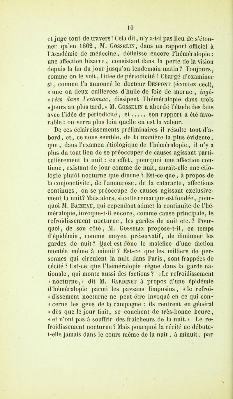 et juge tout de travers! Cela dit, n'y a-t-il pas lieu de s'éton- ner qu'en 4862, M. Gosselin, dans un rapport officiel à l'Académie de médecine, définisse encore l'héméralopie : une affection bizarre, consistant dans la perte de la vision depuis la fin du jour jusqu'au lendemain matin? Toujours, comme on le voit, l'idée de périodicité ! Chargé d'examiner si, comme l'a annoncé le docteur Despont (écoutez ceci), « une ou deux cuillerées d'huile de foie de morue , ingé- «rêes dans l'estomac, dissipent l'héméralopie dans trois «jours au plus tard,» M. Gosselin a abordé l'étude des faits avec l'idée de périodicité, et son rapport a été favo- rable : on verra plus loin quelle en est la valeur. De ces éclaircissements préliminaires il résulte tout d'a- bord, et, ce nous semble, de la manière la plus évidente, que , dans l'examen étiologique de l'héméralopie, il n'y a plus du tout lieu de se préoccuper de causes agissant parti- culièrement la nuit : en effet, pourquoi une affection con- tinue, existant de jour comme de nuit, aurait-elle une étio- logie plutôt nocturne que diurne ? Est-ce que, à propos de la conjonctivite, de l'amaurose, de la cataracte, affections continues, on se préoccupe de causes agissant exclusive- ment la nuit? Mais alors, si cette remarque est fondée, pour- quoi M. Baizeau, qui cependant admet la continuité de l'hé- méralopie, invoque-t-il encore, comme cause principale, le refroidissement nocturne, les gardes de nuit etc. ? Pour- quoi, de son côté , M. Gosselin propose-t-il, en temps d'épidémie, comme moyen préservatif, de diminuer les gardes de nuit? Quel est dônc le maléfice d'une faction montée même à minuit ? Est-ce que les milliers de per- sonnes qui circulent la nuit dans Paris, sont frappées de cécité ? Est-ce que l'héméralopie règne dans la garde na- tionale , qui monte aussi des factions ? « Le refroidissement «nocturne,» dit M. Bardinet à propos d'une épidémie d'héméralopie parmi les paysans limousins, « le refroi- « dissement nocturne ne peut être invoqué en ce qui con- « cerne les gens de la campagne : ils rentrent en général «dès que le jour finit, se couchent de très-bonne heure, « et n'ont pas à souffrir des fraîcheurs de la nuit.» Le re- froidissement nocturne? Mais pourquoi la cécité ne débute- t-elle jamais dans le cours même de la nuit, à minuit, par