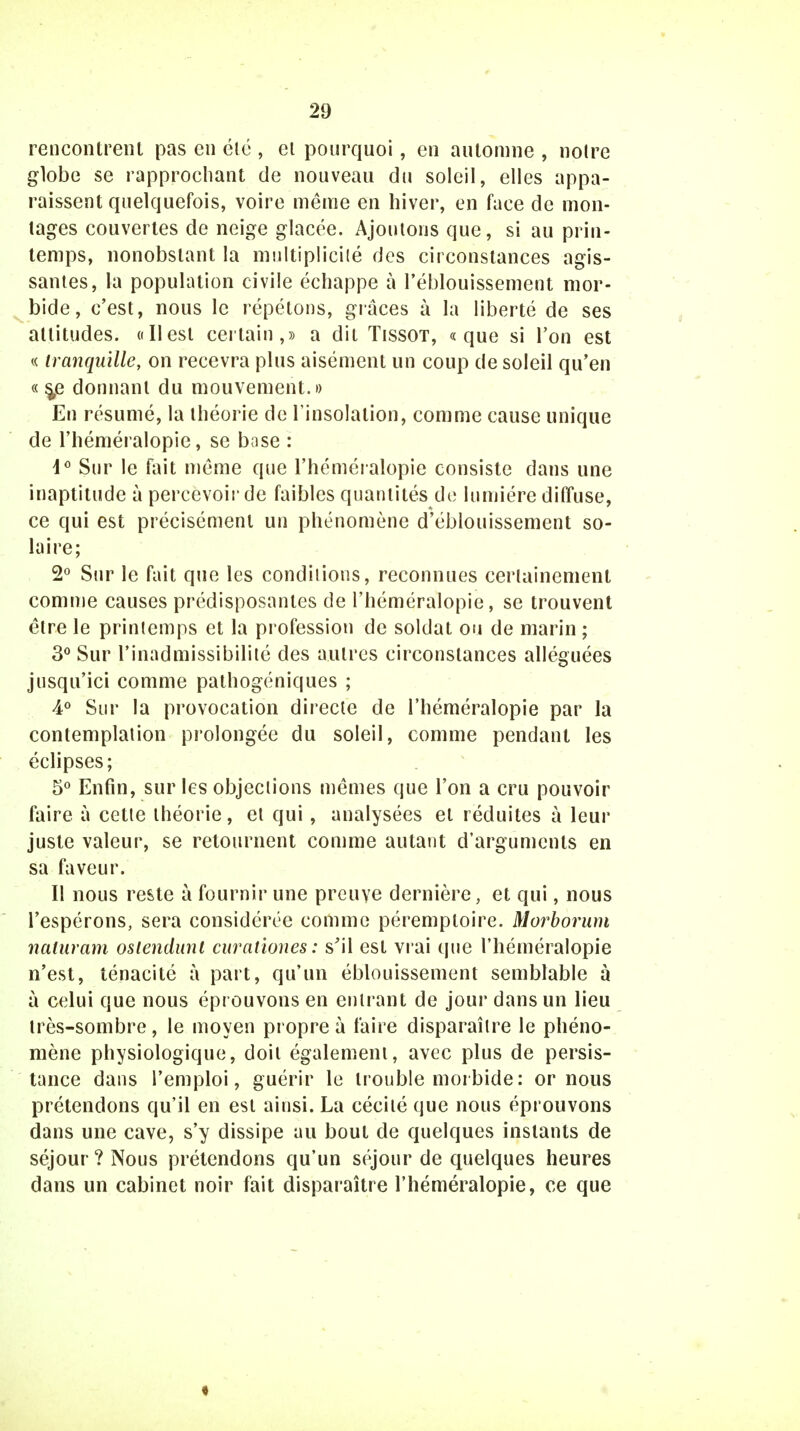 rencontrent pas en été , el pourquoi, en automne , noire globe se rapprochant de nouveau du soleil, elles appa- raissent quelquefois, voire même en hiver, en face de mon- tages couvertes de neige glacée. Ajoutons que, si au prin- temps, nonobstant la multiplicité des circonstances agis- santes, la population civile échappe à l'éblouissement mor- bide, c'est, nous le répétons, grâces à la liberté de ses altitudes. «Ilest certain,» a dit Tissot, «que si l'on est « tranquille, on recevra plus aisément un coup de soleil qu'en «s/ donnant du mouvement.» En résumé, la théorie de l'insolation, comme cause unique de l'héméralopie, se base : d° Sur le fait même que l'héméralopie consiste dans une inaptitude à percevoir de faibles quantités do lumière diffuse, ce qui est précisément un phénomène d'éblouissement so- laire; 2° Sur le fait que les condilions, reconnues certainement comme causes prédisposantes de l'héméralopie, se trouvent être le printemps et la profession de soldat ou de marin ; 3° Sur l'inadmissibilité des autres circonstances alléguées jusqu'ici comme pathogéniques ; 4° Sur la provocation directe de l'héméralopie par la contemplation prolongée du soleil, comme pendant les éclipses; 5° Enfin, sur les objections mêmes que l'on a cru pouvoir faire à cette théorie, et qui, analysées et réduites à leur juste valeur, se retournent comme autant d'arguments en sa faveur. Il nous reste à fournir une preuve dernière, et qui, nous l'espérons, sera considérée comme péremploire. Morborum naluram oslendunt curationes: s'il est vrai que l'héméralopie n'est, ténacité à part, qu'un éblouissement semblable a à celui que nous éprouvons en entrant de jour dans un lieu très-sombre, le moyen propre à faire disparaître le phéno- mène physiologique, doit également, avec plus de persis- tance dans l'emploi, guérir le trouble moi bide : ornons prétendons qu'il en est ainsi. La cécité que nous éprouvons dans une cave, s'y dissipe au bout de quelques instants de séjour ? Nous prétendons qu'un séjour de quelques heures dans un cabinet noir fait disparaître l'héméralopie, ce que