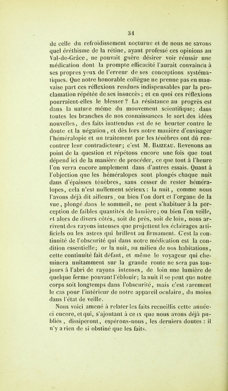 M de celle du refroidissement nocturne et de nous ne savons quel ëréthisme de la rétine, ayant professé ces opinions au Val-de-Grâce, ne pouvait guère désirer voir réussir une médication dont la prompte efficacité l'aurait convaincu à ses propres yeux de Terreur de ses conceptions systéma- tiques. Que notre honorable collègue ne prenne pas en mau- vaise part ces réflexions rendues indispensables par la pro- clamation répétée de ses insuccès ; et en quoi ces réflexions pourraient-elles le blesser ? La résistance au progrès est dans la nature même du mouvement scientifique; dans toutes les branches de nos connaissances le sort des idées nouvelles, des faits inattendus est de se heurter contre le doute et la négation, et dès lors notre manière d'envisager l'héméralopie et un traitement par les ténèbres ont dû ren- contrer leur contradicteur; c'est M. Baizeau. Revenons au point de la question et répétons encore une fois que tout dépend ici de la manière de procéder, ce que tout à l'heure l'on verra encore amplement dans d'autres essais. Quant à l'objection que les héméralopes sont plongés chaque nuit dans d'épaisses ténèbres, sans cesser de rester héméra- lopes, cela n'est nullement sérieux: la nuit, comme nous l'avons déjà dit ailleurs, ou bien l'on dort et l'organe de la vue, plongé dans le sommeil, ne peut s'habituer à la per- ception de faibles quantités de lumière; ou bien l'on veille, et alors de divers côtés, soit de près, soit de loin, nous ar- rivent des rayons intenses que projettent les éclairages arti- ficiels ou les astres qui brillent au firmament. C'est la con- tinuité de l'obscurité qui dans notre médication est la con- dition essentielle; or la nuit, au milieu de nos habitations, cette continuité fait défaut, et même le voyageur qui che- minera nuitamment sur la grande route ne sera pas tou- jours à l'abri de rayons intenses, de loin une lumière de quelque ferme pouvant l'éblouir; la nuit il se peut que notre corps soit longtemps dans l'obscurité, mais c'est rarement le cas pour l'intérieur de notre appareil oculaire, du moins dans l'état de veille. Nous voici amené à relater les faits recueillis cette année- ci encore, et qui, s'ajoutant à ce ix que nous avons déjà pu- bliés , dissiperont, espérons-nous, les derniers doutes : il n'y arien de si obstiné que les faits.