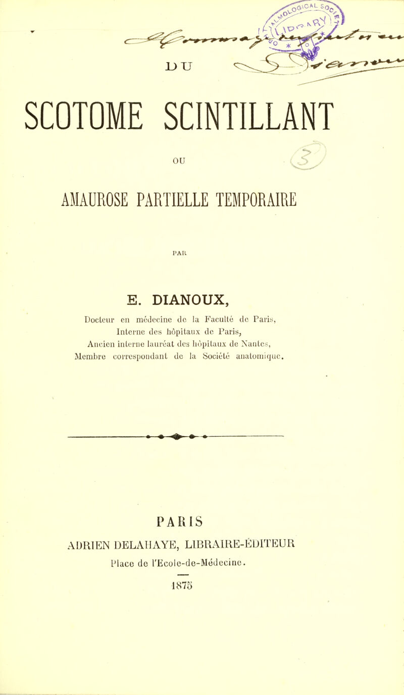 SCOTOME SCINTILLANT ou . 's,S^- AMAUROSE PARTIELLE TEMPORAIRE E. DIANOUX, Docteur en médecine de la Faculté de Paris, Interne des hôpitaux de Paris, Ancien interne lauréat des hôpitaux de Nantes, Membre correspondant de la Société anaLomiquc. PARIS ADRIEN DELALIAYE, LIBRAIRE-ÉDITEUR Place de l'Ecole-de-Mëdecino. 1875