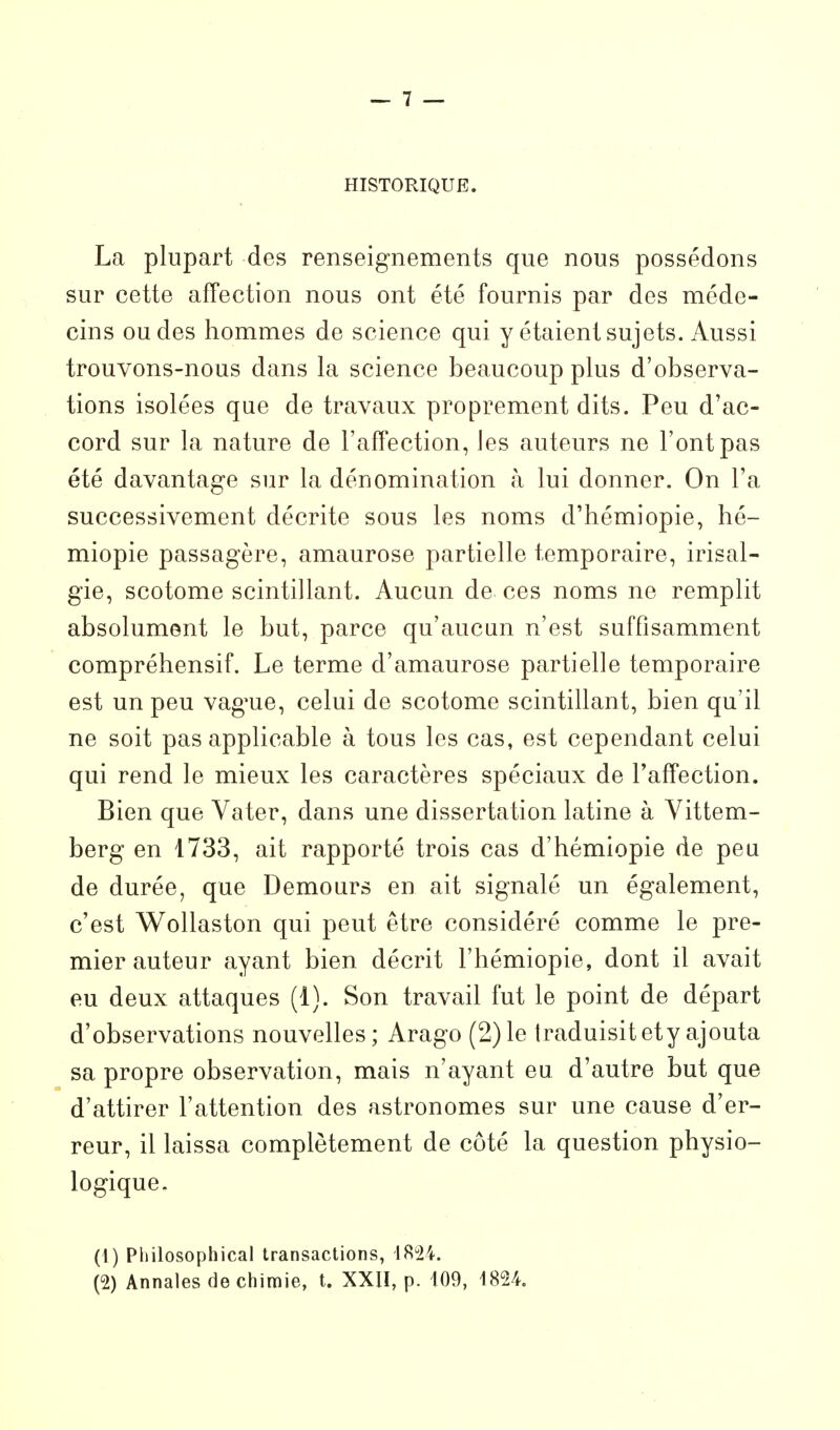 HISTORIQUE. La plupart des renseignements que nous possédons sur cette affection nous ont été fournis par des méde- cins ou des hommes de science qui y étaient sujets. Aussi trouvons-nous dans la science beaucoup plus d'observa- tions isolées que de travaux proprement dits. Peu d'ac- cord sur la nature de TafFection, les auteurs ne l'ont pas été davantage sur la dénomination à lui donner. On l'a successivement décrite sous les noms d'hémiopie, hé- miopie passagère, amaurose partielle temporaire, irisal- gie, scotome scintillant. Aucun de ces noms ne remplit absolument le but, parce qu'aucun n'est suffisamment compréhensif. Le terme d'amaurose partielle temporaire est un peu vague, celui de scotome scintillant, bien qu'il ne soit pas applicable à tous les cas, est cependant celui qui rend le mieux les caractères spéciaux de Taffection. Bien que Vater, dans une dissertation latine à Vittem- berg en 1733, ait rapporté trois cas d'hémiopie de peu de durée, que Demours en ait signalé un également, c'est Wollaston qui peut être considéré comme le pre- mier auteur ayant bien décrit l'hémiopie, dont il avait eu deux attaques (1). Son travail fut le point de départ d'observations nouvelles; Arago (2)le traduisitety ajouta sa propre observation, mais n'ayant eu d'autre but que d'attirer l'attention des astronomes sur une cause d'er- reur, il laissa complètement de côté la question physio- logique. (1) Philosophical transactions, 1824. (2) Annales de chimie, t. XXIÏ, p. 109, 1824.