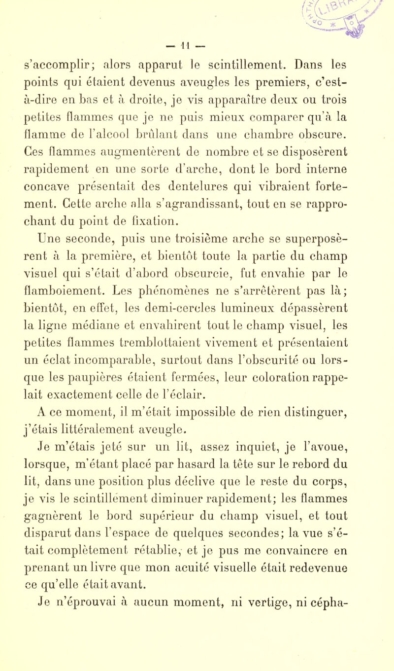 — 41 — s'accomplir; alors apparut le scintillement. Dans les points qui étaient devenus aveugles les premiers, c'est- à-dire en bas et à droite, je vis apparaître deux ou trois petites flammes que je ne puis mieux comparer qu'à la flamme de l'alcool brûlant dans une chambre obscure. Ces flammes augmentèrent de nombre et se disposèrent rapidement en une sorte d'arche, dont le bord interne concave présentait des dentelures qui vibraient forte- ment. Cette arche alla s'agrandissant, tout en se rappro- chant du point de fixation. Une seconde, puis une troisième arche se superposè- rent à la première, et bientôt toute la partie du champ visuel qui s'était d'abord obscurcie, fut envahie par le flamboiement. Les phénomènes ne s'arrêtèrent pas là; bientôt, en effet, les demi-cercles lumineux dépassèrent la ligne médiane et envahirent tout le champ visuel, les petites flammes tremblottaient vivement et présentaient un éclat incomparable, surtout dans l'obscurité ou lors- que les paupières étaient fermées, leur coloration rappe- lait exactement celle de l'éclair. A ce moment, il m'était impossible de rien distinguer, j'étais littéralement aveugle. Je m'étais jeté sur un lit, assez inquiet, je l'avoue, lorsque, m'étant placé par hasard la tête sur le rebord du lit, dans une position plus déclive que le reste du corps, je vis le scintillement diminuer rapidement; les flammes gagnèrent le bord supérieur du champ visuel, et tout disparut dans l'espace de quelques secondes; la vue s'é- tait complètement rétablie, et je pus me convaincre en prenant un livre que mon acuité visuelle était redevenue ce qu'elle était avant. Je n'éprouvai à aucun moment, ni vertige, ni cépha-