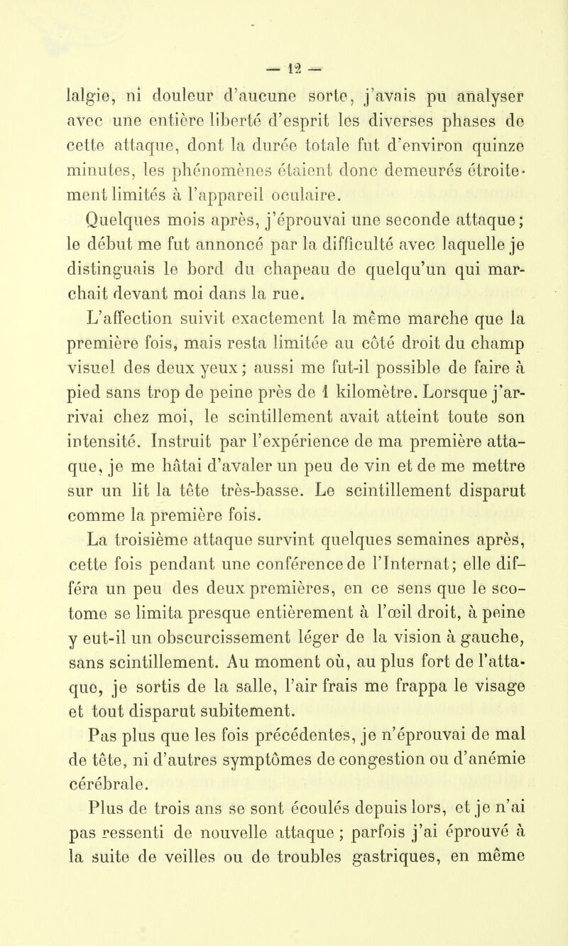 lalgie, ni douleur d'aucune sorte, j'avais pu analyser avec une entière liberté d'esprit les diverses phases de cette attaque, dont la durée totale fut d'environ quinze minutes, les phénomènes étaient donc demeurés étroite- ment limités à l'appareil oculaire. Quelques mois après, j'éprouvai une seconde attaque; le début me fut annoncé par la difficulté avec laquelle je distinguais le bord du chapeau de quelqu'un qui mar- chait devant moi dans la rue. L'affection suivit exactement la même marche que la première fois, mais resta limitée au côté droit du champ visuel des deux yeux ; aussi me fut-il possible de faire à pied sans trop de peine près de i kilomètre. Lorsque j'ar- rivai chez moi, le scintillem_ent avait atteint toute son intensité. Instruit par l'expérience de ma première atta- que, je me hâtai d'avaler un peu de vin et de me mettre sur un lit la tête très-basse. Le scintillement disparut comme la première fois. La troisième attaque survint quelques semaines après, cette fois pendant une conférence de l'Internat; elle dif- féra un peu des deux premières, en ce sens que le sco- tome se limita presque entièrement à l'œil droit, à peine y eut-il un obscurcissement léger de la vision à gauche, sans scintillement. Au moment où, au plus fort de l'atta- que, je sortis de la salle, l'air frais me frappa le visage et tout disparut subitement. Pas plus que les fois précédentes, je n'éprouvai de mal de tête, ni d'autres symptômes de congestion ou d'anémie cérébrale. Plus de trois ans se sont écoulés depuis lors, et je n'ai pas ressenti de nouvelle attaque ; parfois j'ai éprouvé à la suite de veilles ou de troubles gastriques, en même