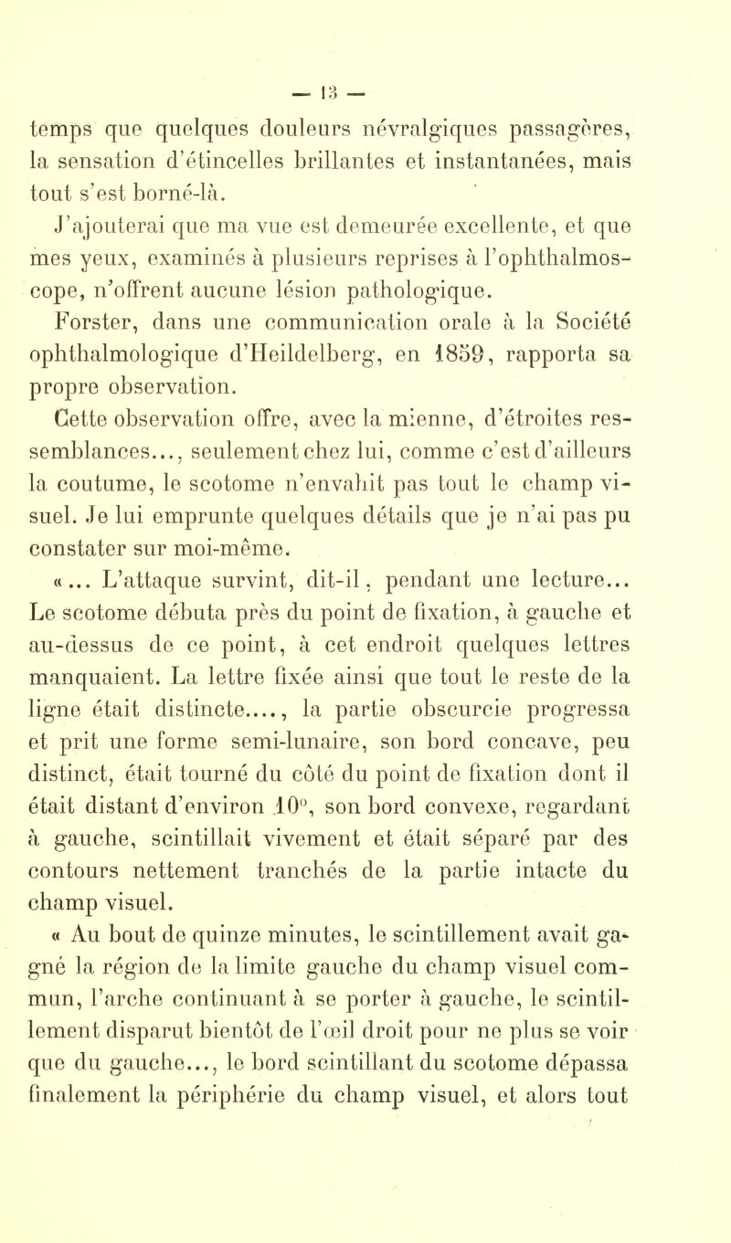 temps que quelques douleurs névralgiques passagères, la sensation d'étincelles brillantes et instantanées, mais tout s'est borné-là. J'ajouterai que ma vue est demeurée excellente, et que mes yeux, examinés à plusieurs reprises à l'ophthalmos- cope, n'offrent aucune lésion pathologique. Forster, dans une communication orale à la Société ophthalmologique d'Heildelberg, en 1859, rapporta sa propre observation. Cette observation offre, avec la mienne, d'étroites res- semblances..., seulement chez lui, comme c'est d'ailleurs la coutume, le scotome n'envahit pas tout le champ vi- suel. Je lui emprunte quelques détails que je n'ai pas pu constater sur moi-même. «... L'attaque survint, dit-il, pendant une lecture... Le scotome débuta près du point de fixation, à gauche et au-dessus de ce point, à cet endroit quelques lettres manquaient. La lettre fixée ainsi que tout le reste de la ligne était distincte...., la partie obscurcie progressa et prit une forme semi-lunaire, son bord concave, peu distinct, était tourné du côté du point de fixation dont il était distant d'environ iO'^, son bord convexe, regardant à gauche, scintillait vivement et était séparé par des contours nettement tranchés de la partie intacte du champ visuel. « Au bout de quinze minutes, le scintillement avait ga^ gné la région de la limite gauche du champ visuel com- mun, l'arche continuant à se porter à gauche, le scintil- lement disparut bientôt de l'œil droit pour ne plus se voir que du gauche..., le bord scintillant du scotome dépassa finalement la périphérie du champ visuel, et alors tout