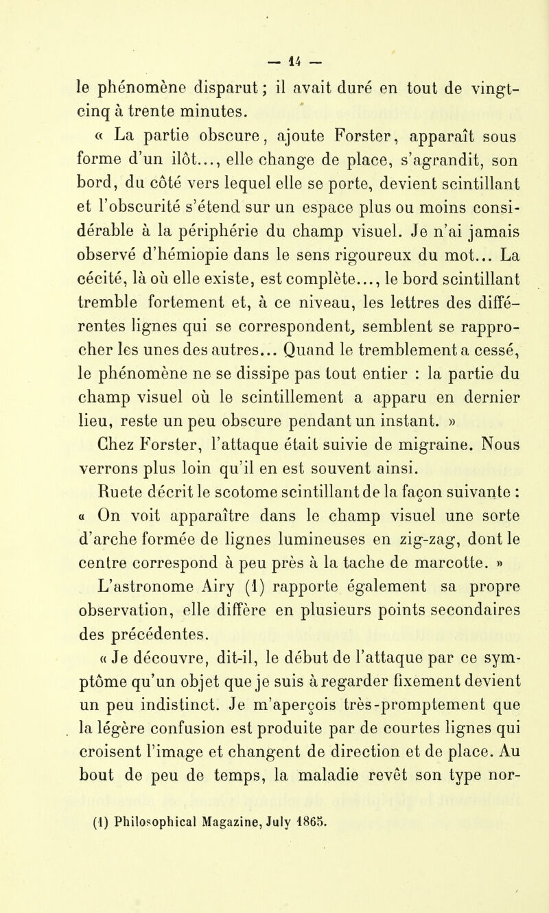 le phénomène disparut ; il avait duré en tout de vingt- cinq à trente minutes. ce La partie obscure, ajoute Forster, apparaît sous forme d'un ilôt..., elle change de place, s'agrandit, son bord, du côté vers lequel elle se porte, devient scintillant et l'obscurité s'étend sur un espace plus ou moins consi- dérable à la périphérie du champ visuel. Je n'ai jamais observé d'hémiopie dans le sens rigoureux du mot... La cécité, là où elle existe, est complète..., le bord scintillant tremble fortement et, à ce niveau, les lettres des diffé- rentes lignes qui se correspondent^ semblent se rappro- cher les unes des autres... Quand le tremblement a cessé, le phénomène ne se dissipe pas tout entier : la partie du champ visuel oii le scintillement a apparu en dernier lieu, reste un peu obscure pendant un instant. » Chez Forster, l'attaque était suivie de migraine. Nous verrons plus loin qu'il en est souvent ainsi. Ruete décrit le scotome scintillant de la façon suivante : « On voit apparaître dans le champ visuel une sorte d'arche formée de lignes lumineuses en zig-zag, dont le centre correspond à peu près à la tache de marcotte. » L'astronome Airy (1) rapporte également sa propre observation, elle diffère en plusieurs points secondaires des précédentes. « Je découvre, dit-il, le début de l'attaque par ce sym- ptôme qu'un objet que je suis à regarder fixement devient un peu indistinct. Je m'aperçois très-promptement que la légère confusion est produite par de courtes lignes qui croisent l'image et changent de direction et de place. Au bout de peu de temps, la maladie revêt son type nor-