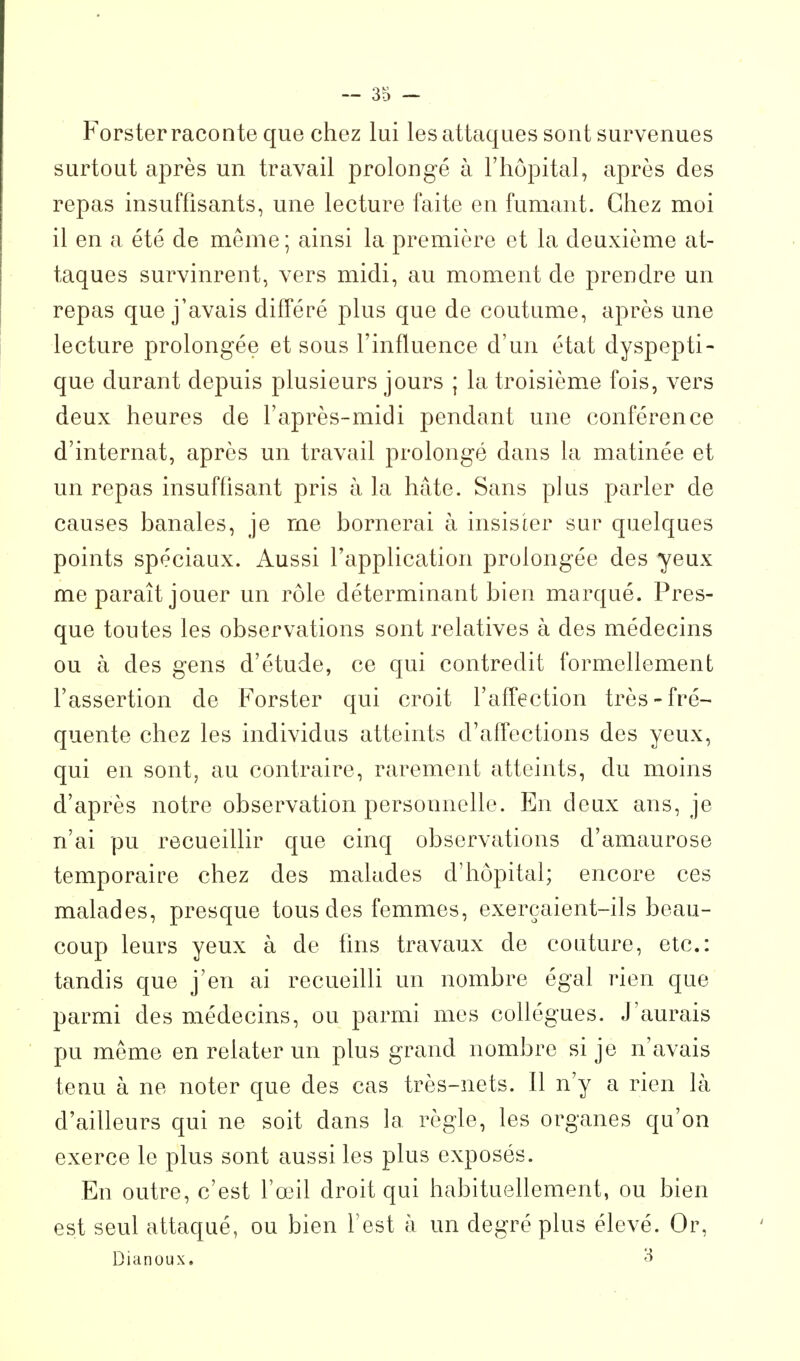 Forster raconte que chez lui les attaques sont survenues surtout après un travail prolongé à l'hôpital, après des repas insuffisants, une lecture faite en fumant. Chez moi il en a été de même ; ainsi la première et la deuxième at- taques survinrent, vers midi, au moment de prendre un repas que j'avais différé plus que de coutume, après une lecture prolongée et sous l'influence d'un état dyspepti- que durant depuis plusieurs jours ; la troisième fois, vers deux heures de l'après-midi pendant une conférence d'internat, après un travail prolongé dans la matinée et un repas insuffisant pris à la hâte. Sans plus parler de causes banales, je me bornerai à insister sur quelques points spéciaux. Aussi l'application prolongée des yeux me paraît jouer un rôle déterminant bien marqué. Pres- que toutes les observations sont relatives à des médecins ou à des gens d'étude, ce qui contredit formellement l'assertion de Forster qui croit l'aff^ection très-fré- quente chez les individus atteints d'afl'ections des yeux, qui en sont, au contraire, rarement atteints, du moins d'après notre observation personnelle. En deux ans, je n'ai pu recueillir que cinq observations d'amaurose temporaire chez des malades d'hôpital; encore ces malades, presque tous des femmes, exerçaient-ils beau- coup leurs yeux à de fins travaux de couture, etc.: tandis que j'en ai recueilli un nombre égal rien que parmi des médecins, ou parmi mes collègues. J'aurais pu même en relater un plus grand nombre si je n'avais tenu à ne noter que des cas très-nets. Il n'y a rien là d'ailleurs qui ne soit dans la règle, les organes qu'on exerce le plus sont aussi les plus exposés. En outre, c'est l'œil droit qui habituellement, ou bien est seul attaqué, ou bien l'est à un degré plus élevé. Or, Dianoux.