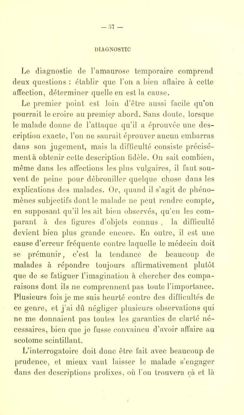 DIAGNOSTIC Le diagnostic de l'amaurose temporaire comprend deux questions : établir que l'on a bien affaire à cette affection, déterminer quelle en est la cause. Le premier point est loin d'être aussi facile qu'on pourrait le croire au premier abord. Sans doute, lorsque le malade donne de l'attaque qu'il a éprouvée une des- cription exacte, l'on ne saurait éprouver aucun embarras dans son jugement, mais la difficulté consiste précisé- ment à obtenir cette description fidèle. On sait combien, même dans les aff'ections les plus vulgaires, il faut sou- vent de peine pour débrouiller quelque chose dans les explications des malades. Or, quand il s'agit de phéno- mènes subjectifs dont le malade ne peut rendre compte^ en supposant qu'il les ait bien observés, qu'en les com- parant à des figures d'objets connus , la difficulté devient bien plus grande encore. En outre, il est une cause d'erreur fréquente contre laquelle le médecin doit se prémunir, c'est la tendance de beaucoup de malades à répondre toujours affirmativement plutôt que de se fatiguer l'imagination à chercher des compa- raisons dont ils ne comprennent pas toute l'importance. Plusieurs fois je me suis heurté contre des difficultés de ce genre, et j'ai dû négliger plusieurs observations qui ne me donnaient pas toutes les garanties de clarté né- cessaires, bien que je fusse convaincu d'avoir affaire au scotome scintillant. L'interrogatoire doit donc être fait avec beaucoup de prudence, et mieux vaut laisser le malade s'engager dans des descriptions prolixes, où Ton trouvera çà et là