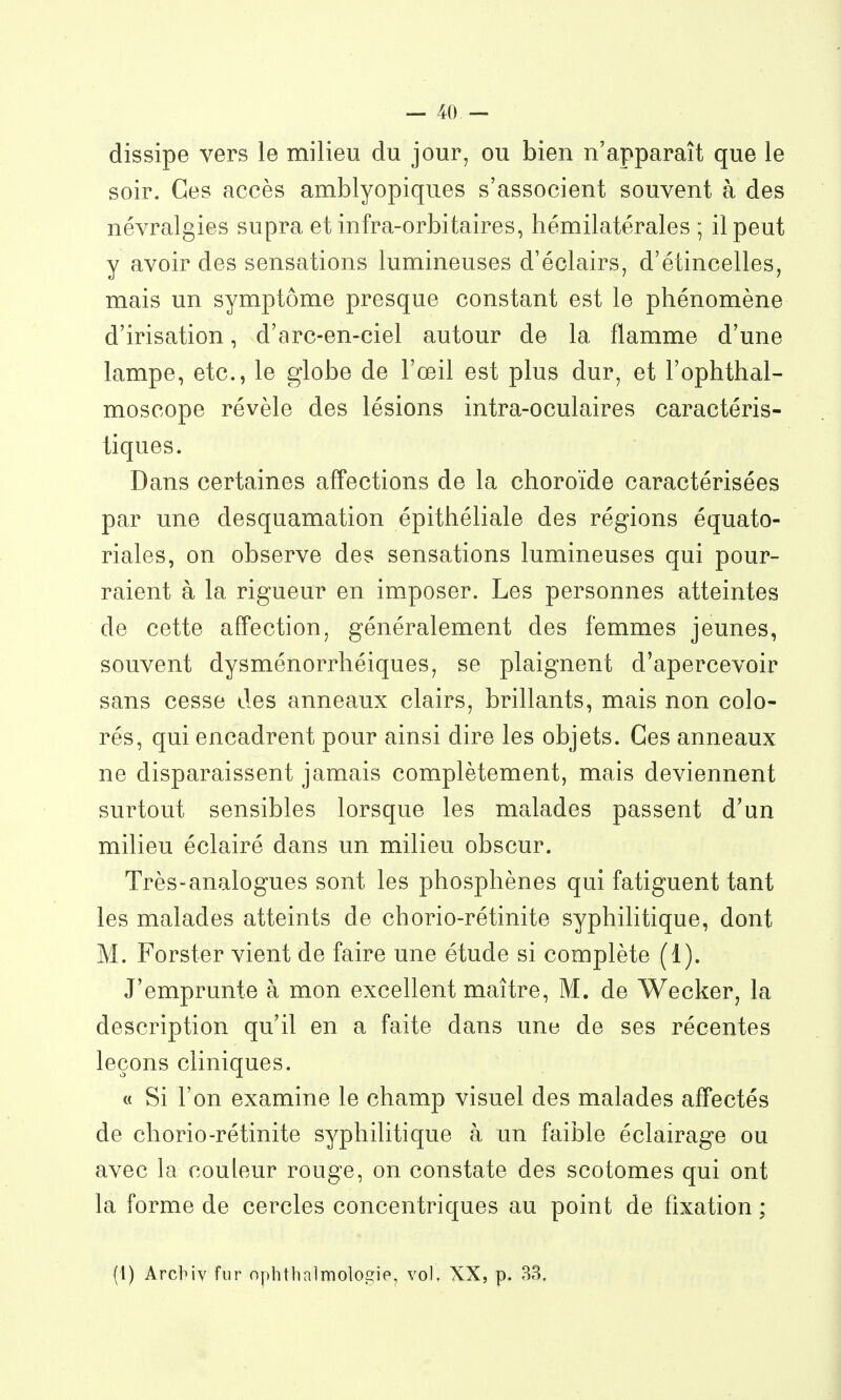 dissipe vers le milieu du jour, ou bien n'apparaît que le soir. Ces accès amblyopiques s'associent souvent à des névralgies supra et infra-orbitaires, hémilatérales ; il peut y avoir des sensations lumineuses d'éclairs, d'étincelles, mais un symptôme presque constant est le phénomène d'irisation, d'arc-en-ciel autour de la flamme d'une lampe, etc., le globe de l'œil est plus dur, et l'ophthal- moscope révèle des lésions intra-oculaires caractéris- tiques. Dans certaines aff'ections de la choroïde caractérisées par une desquamation épithéliale des régions équato- riales, on observe des sensations lumineuses qui pour- raient à la rigueur en imposer. Les personnes atteintes de cette affection, généralement des femmes jeunes, souvent dysménorrhéiques, se plaignent d'apercevoir sans cesse des anneaux clairs, brillants, mais non colo- rés, qui encadrent pour ainsi dire les objets. Ces anneaux ne disparaissent jamais complètement, mais deviennent surtout sensibles lorsque les malades passent d'un milieu éclairé dans un milieu obscur. Très-analogues sont les phosphènes qui fatiguent tant les malades atteints de chorio-rétinite syphilitique, dont M. Forster vient de faire une étude si complète (1). J'emprunte à mon excellent maître, M. de Wecker, la description qu'il en a faite dans une de ses récentes leçons cliniques. « Si l'on examine le champ visuel des malades affectés de chorio-rétinite syphilitique à un faible éclairage ou avec la couleur rouge, on constate des scotomes qui ont la forme de cercles concentriques au point de fixation ; (l) Arcbiv fur ophtlia]molo£ïip, vol, XX, p. 33.