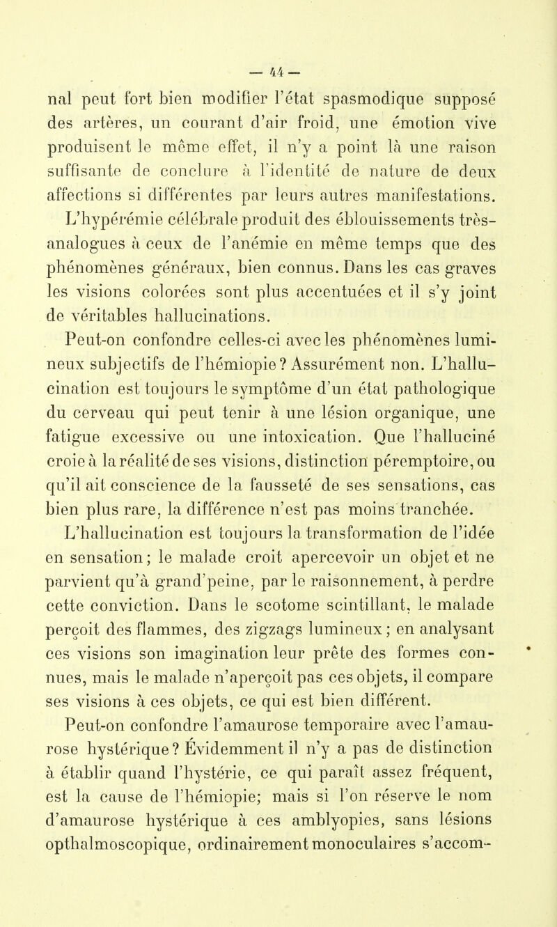 nal peut fort bien modifier l'état spasmodique supposé des artères, un courant d'air froid, une émotion vive produisent le même effet, il n'y a point là une raison suffisante de conclare à l'identité de nature de deux affections si différentes par leurs autres manifestations. L'hypérémie célébrale produit des éblouissements très- analogues à ceux de l'anémie en même temps que des phénomènes généraux, bien connus. Dans les cas graves les visions colorées sont plus accentuées et il s'y joint de véritables hallucinations. Peut-on confondre celles-ci avec les phénomènes lumi- neux subjectifs de l'hémiopie? Assurément non. L'hallu- cination est toujours le symptôme d'un état pathologique du cerveau qui peut tenir à une lésion organique, une fatigue excessive ou une intoxication. Que l'halluciné croie à la réalité de ses visions, distinction péremptoire, ou qu'il ait conscience de la fausseté de ses sensations, cas bien plus rare, la différence n'est pas moins tranchée. L'hallucination est toujours la transformation de l'idée en sensation; le malade croit apercevoir un objet et ne parvient qu'à grand'peine, par le raisonnement, à perdre cette conviction. Dans le scotome scintillant, le malade perçoit des flammes, des zigzags lumineux; en analysant ces visions son imagination leur prête des formes con- nues, mais le malade n'aperçoit pas ces objets, il compare ses visions à ces objets, ce qui est bien différent. Peut-on confondre l'amaurose temporaire avec l'amau- rose hystérique ? Évidemment il n'y a pas de distinction à étabhr quand l'hystérie, ce qui paraît assez fréquent, est la cause de l'hémiopie; mais si l'on réserve le nom d'amaurose hystérique à ces amblyopies, sans lésions opthalmoscopique, ordinairement monoculaires s'accom-