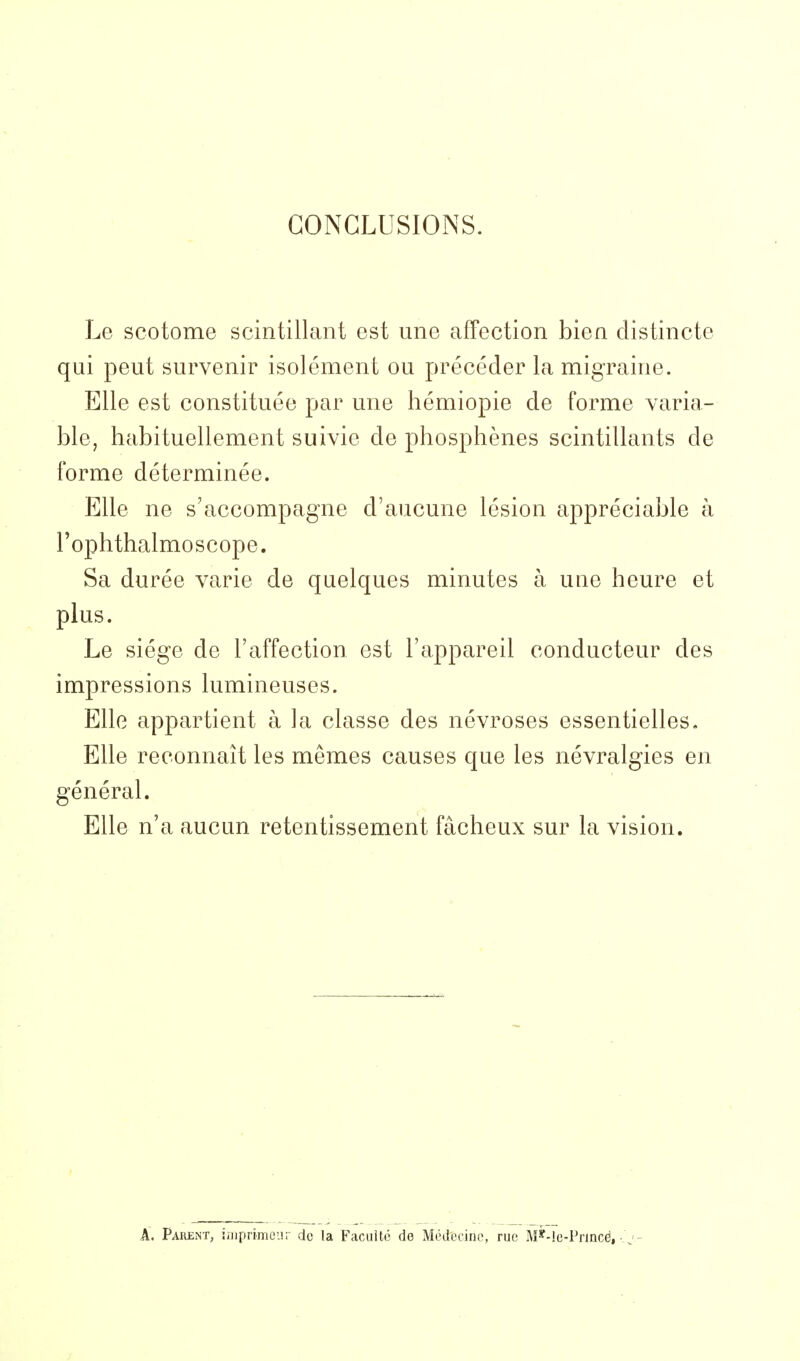 CONCLUSIONS. Le scotome scintillant est une affection bien distincte qui peut survenir isolément ou précéder la migraine. Elle est constituée par une hémiopie de forme varia- ble, habituellement suivie de phosphènes scintillants de forme déterminée. Elle ne s'accompagne d'aucune lésion appréciable à l'ophthalmoscope. Sa durée varie de quelques minutes à une heure et plus. Le siège de l'affection est l'appareil conducteur des impressions lumineuses. Elle appartient à ]a classe des névroses essentielles. Elle reconnaît les mêmes causes que les névralgies en général. Elle n'a aucun retentissement fâcheux sur la vision. A. Parent, iniprimcur de la Facilité do Médecine, rue M*-Ie-Princë, ■ j -