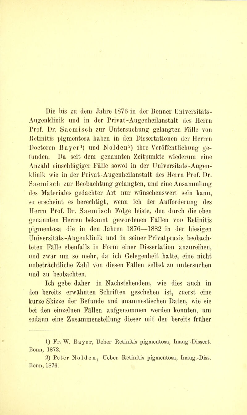 Die bis zu dem Jahre 1876 in der Bonner üniversitäts- Augenklinik und in der Privat-Augenheilanstalt des Herrn Prof. Dr. Saemisch zur Untersuchung gelangten Fälle von Jietinitis pigmentosa haben in den Dissertationen der Herren Doctoren Bayer*) und Neiden-) ihre Veröffentlichung ge- funden. Da seit dem genannten Zeitpunkte wiederum eine Anzahl einschlägiger Fälle soavoI in der Universitäts-Augen- klinik wie in der Privat-Augenheilanstalt des Herrn Prof. Dr. Saemisch zur Beobachtung gelangten, und eine Ansammlung des Materiales gedachter Art nur wünschenswert sein kann, so erscheint es berechtigt, wenn ich der Aufforderung des Herrn Prof. Dr. Saemisch Folge leiste, den durch die oben genannten Herren bekannt gewordenen Fällen von Retinitis pigmentosa die in den Jahren 1876—1882 in der hiesigen Universitäts-Augenklinik und in seiner Privatpraxis beobach- teten Fälle ebenfalls in Form einer Dissertation anzureihen, und zwar um so mehr, da ich Gelegenheit hatte, eine nicht unbeträchtliche Zahl von diesen Fällen selbst zu untersuchen und zu beobachten. Ich gebe daher in Nachstehendem, wie dies auch in den bereits erwähnten Schriften geschehen ist, zuerst eine kurze Skizze der Befunde und anamnestischen Daten, wie sie bei den einzelnen Fällen aufgenommen werden konnten, um sodann eine Zusammenstellung dieser mit den bereits früher 1) Fr. W. Bayer, Ueber Retinitis pigmentosa, Inaug.-Dissert. Bonn, 1872. 2) Peter Nolden, Ueber Retinitis pigmentosa, Inaug.-Diss. Bonn, 1876.