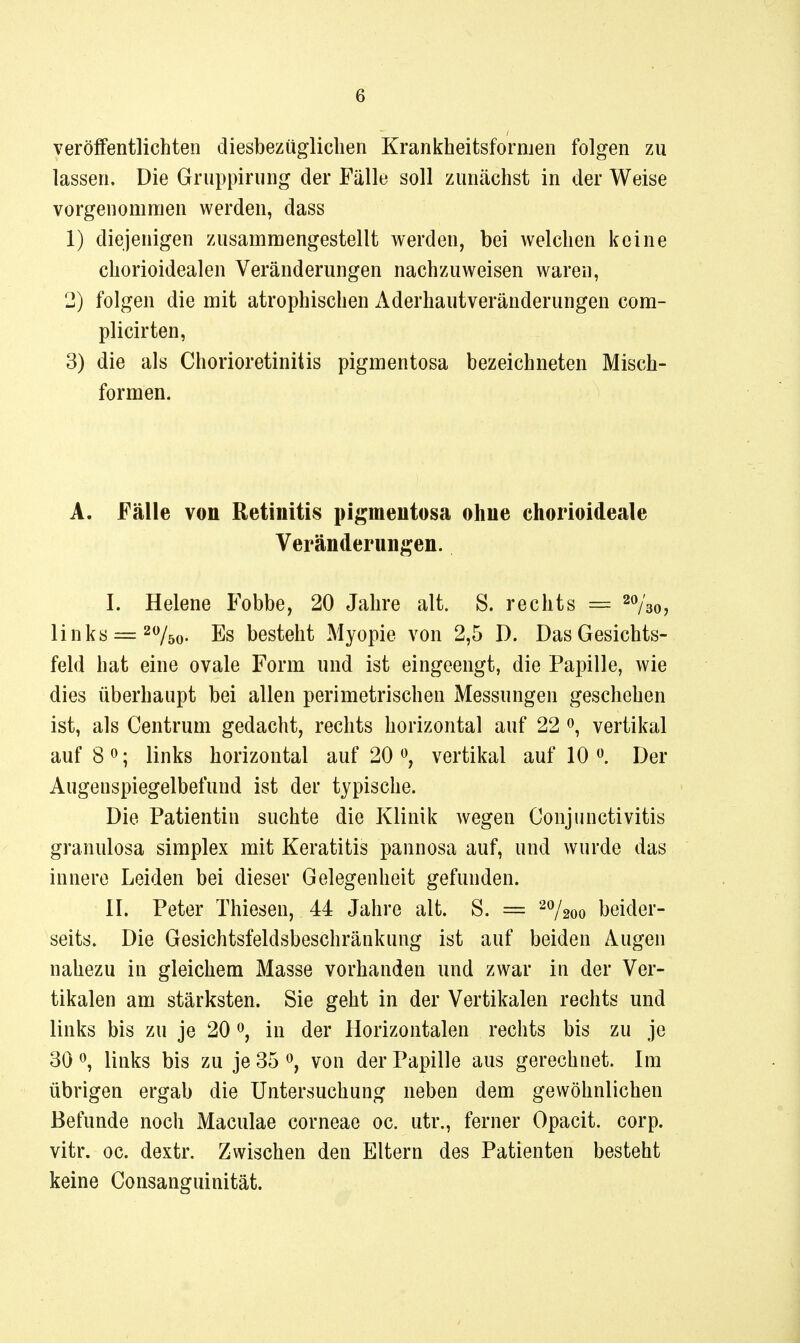 veröifentlichten diesbezüglichen Krankheitsformen folgen zu lassen. Die Gruppirung der Fälle soll zunächst in der Weise vorgenommen werden, dass 1) diejenigen zusammengestellt werden, bei welchen keine chorioidealen Veränderungen nachzuweisen waren, 2) folgen die mit atrophischen Aderhautveränderungen com- plicirten, 3) die als Chorioretinitis pigmentosa bezeichneten Misch- formen. A. Fälle von Retinitis pigmentosa ohne chorioideale Veränderungen. I. Helene Fobbe, 20 Jahre alt. S. rechts — ^o/go, links = 20^^^ j]g besteht Myopie von 2,5 D. Das Gesichts- feld hat eine ovale Form und ist eingeengt, die Papille, wie dies überhaupt bei allen perimetrischen Messungen geschehen ist, als Centrum gedacht, rechts horizontal auf 22 vertikal auf 8 <^; links horizontal auf 20 vertikal auf 10 Der Augenspiegelbefund ist der typische. Die Patientin suchte die Klinik wegen Conjunctivitis granulosa simplex mit Keratitis pannosa auf, und wurde das innere Leiden bei dieser Gelegenheit gefunden. II. Peter Thiesen, 44 Jahre alt. S. = ^7200 beider- seits. Die Gesichtsfeldsbeschränkung ist auf beiden Augen nahezu in gleichem Masse vorhanden und zwar in der Ver- tikalen am stärksten. Sie geht in der Vertikalen rechts und links bis zu je 20 0, in der Horizontalen rechts bis zu je 30 0, links bis zu je 35 ^, von der Papille aus gerechnet. Im übrigen ergab die Untersuchung neben dem gewöhnlichen Befunde noch Maculae corneae oc. utr., ferner Opacit. corp. vitr. oc. dextr. Zwischen den Eltern des Patienten besteht keine Consanguinität.