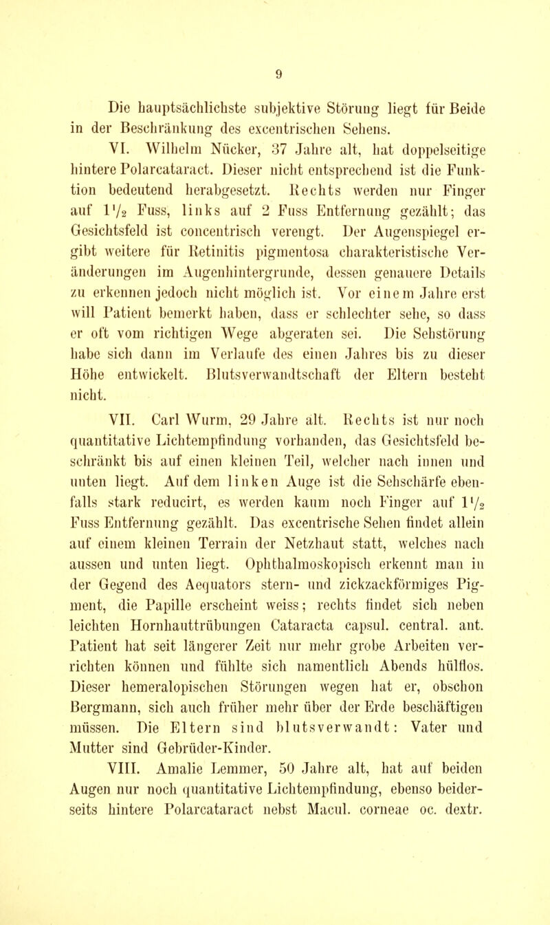 Die hauptsächlichste subjektive Störung liegt für Beide in der Beschränkung des excentrischen Sehens. VI. Wilhelm Nücker, 37 Jahre alt, hat doppelseitige hintere Polarcataract. Dieser nicht entsprechend ist die Funk- tion bedeutend herabgesetzt. Kechts werden nur Finger auf IV2 Fuss, links auf 2 Fuss Entfernung gezählt; das Gesichtsfeld ist concentrisch verengt. Der Augenspiegel er- gibt weitere für lietinitis pigmentosa charakteristische Ver- änderungen im Augenhintergrunde, dessen genauere Details zu erkennen jedoch nicht möglich ist. Vor einem Jahre erst will Patient bemerkt haben, dass er schlechter sehe, so dass er oft vom richtigen Wege abgeraten sei. Die Seh Störung habe sich dann im Verlaufe des einen Jalires bis zu dieser Höhe entwickelt. Blutsverwandtschaft der Eltern besteht nicht. VII. Carl Wurm, 29 Jahre alt. Kechts ist nur noch quantitative Lichtempfindung vorhanden, das Gesichtsfeld be- schränkt bis auf einen kleinen Teil, welcher nach innen und unten liegt. Auf dem linken Auge ist die Sehschärfe eben- falls stark reducirt, es werden kaum noch Finger auf IV2 Fuss Entfernung gezählt. Das excentrische Sehen findet allein auf einem kleinen Terrain der Netzhaut statt, welches nach aussen und unten liegt. Ophthalmoskopisch erkennt man in der Gegend des Aequators stern- und zickzackförmiges Pig- ment, die Papille erscheint weiss; rechts findet sich neben leichten Hornhauttrübungen Cataracta capsul. central, ant. Patient hat seit längerer Zeit nur mehr grobe Arbeiten ver- richten können und fühlte sich namentlich Abends hülflos. Dieser hemeralopischen Störungen wegen hat er, obschon Bergmann, sich auch früher mehr über der Erde beschäftigen müssen. Die Eltern sind blutsverwandt: Vater und Mutter sind Gebrüder-Kinder. VIII. Amalie Lemmer, 50 Jahre alt, hat auf beiden Augen nur noch quantitative Lichtempfindung, ebenso beider- seits hintere Polarcataract nebst Macul. corneae oc. dextr.