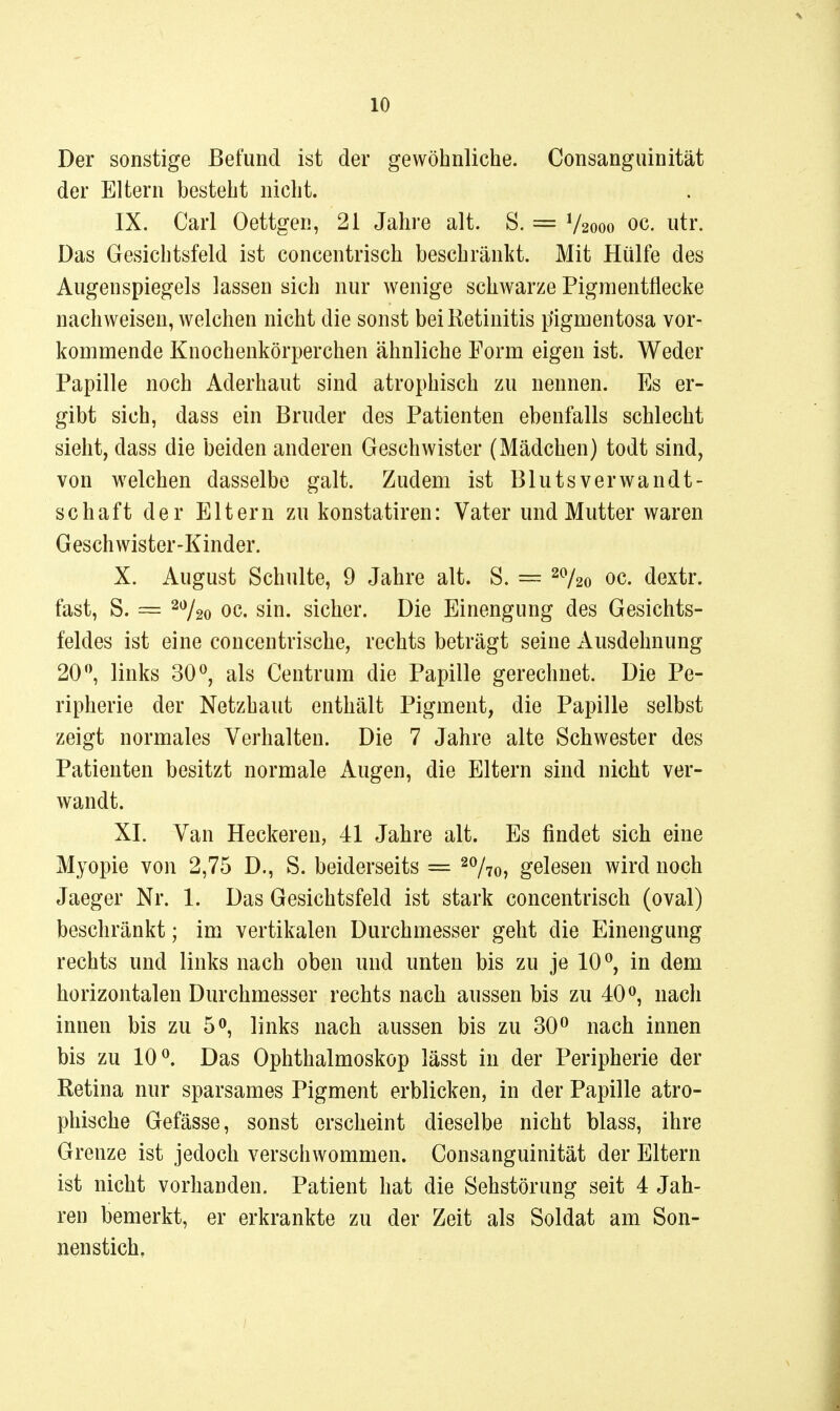 Der sonstige Befund ist der gewöhnliche. Consanguinität der Eltern besteht nicht. IX. Carl Oettgen, 21 Jahre alt. S. = V2000 oc. utr. Das Gesichtsfeld ist concentrisch beschränkt. Mit Hülfe des Augenspiegels lassen sich nur wenige schwarze Pigraentflecke nachweisen, welchen nicht die sonst bei Retinitis pigmentosa vor- kommende Knochenkörperchen ähnliche Form eigen ist. Weder Papille noch Aderhaut sind atrophisch zu nennen. Es er- gibt sich, dass ein Bruder des Patienten ebenfalls schlecht sieht, dass die beiden anderen Geschwister (Mädchen) todt sind, von welchen dasselbe galt. Zudem ist Blutsverwandt- schaft der Eltern zu konstatiren: Vater und Mutter waren Geschwister-Kinder. X. August Schulte, 9 Jahre alt. S. = ^^l^o oc. dextr. fast, S. = 20^20 oc. sin. sicher. Die Einengung des Gesichts- feldes ist eine concentrische, rechts beträgt seine Ausdehnung 20 ^ links 30 als Centrum die Papille gerechnet. Die Pe- ripherie der Netzhaut enthält Pigment, die Papille selbst zeigt normales Verhalten. Die 7 Jahre alte Schwester des Patienten besitzt normale Augen, die Eltern sind nicht ver- wandt. XL Van Heckeren, 41 Jahre alt. Es findet sich eine Myopie von 2,75 D., S. beiderseits = ^Vto, gelesen wird noch Jaeger Nr. 1. Das Gesichtsfeld ist stark concentrisch (oval) beschränkt; im vertikalen Durchmesser geht die Einengung rechts und links nach oben und unten bis zu je 10^, in dem horizontalen Durchmesser rechts nach aussen bis zu 40<>, nach innen bis zu 5», links nach aussen bis zu 30^ nach innen bis zu 10 ^ Das Ophthalmoskop lässt in der Peripherie der Retina nur sparsames Pigment erblicken, in der Papille atro- phische Gefässe, sonst erscheint dieselbe nicht blass, ihre Grenze ist jedoch verschwommen. Consanguinität der Eltern ist nicht vorhanden. Patient hat die Sehstörung seit 4 Jah- ren bemerkt, er erkrankte zu der Zeit als Soldat am Son- nenstich,