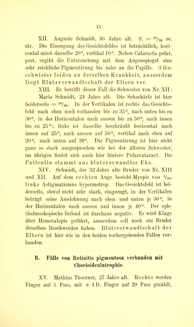 XII. Auguste Schmidt, 36 Jahre alt. S. — ^Vto oc. utr. Die Einengung des Gesichtsfeldes ist beträclitlich, hori- zontal misst dasselbe 20*^, vertikal 10*^. Neben Cataracta polar, post. ergibt die Untersuchung mit dem Augenspiegel eine sehr reichliche Pigmentirung bis nahe an die Papille. 3 Ge- schwister leiden an derselben Krankheit, ausserdem liegt Blutsverwandtschaft der Eltern vor. XIII. Es betrifft dieser Fall die Schwester von Nr. XII: Maria Schmidt, 24 Jahre alt. Die Sehschärfe ist hier beiderseits = -V^o- In der Vertikalen ist rechts das Gesichts- feld nach oben noch vorhanden bis zu 35^, nach unten bis zu 30^, in der Horizontalen nach aussen bis zu 50 ^ nach innen bis zu 25 ^; links ist dasselbe beschränkt horizontal nach innen auf 25*^, nach aussen auf 50^, vertikal nach oben auf 20^, nach unten auf 30^. Die Pigmentirung ist hier nicht ganz so stark ausgesprochen wie bei der älteren Schwester, im übrigen hndet sicli auch hier hintere Polarcataract. Die Patientin stammt aus blutsverwandter Khe, XIV. Schmidt, der 32 Jahre alte Bruder von Nr. XIIl und XII. Auf dem rechten Auge besteht Myopie von '/so, links Astigmatismus hypermetrop. Das Gesichtsfeld ist bei- derseits, obwol nicht sehr stark, eingeengt, in der Vertikalen beträgt seine Ausdehnung nach oben und unten je 30 ^ in der Horizontalen nach aussen und innen je 40^. Der oph- thalmoskopische Befund ist durchaus negativ. Es wird Klage über Hemeralopie geführt, ausserdem soll noch ein Bruder dieselben Beschwerden haben. Blutsverwandtschaft der Eltern ist hier wie in den beiden vorhergehenden Fällen vor- handen. B. Fälle vou Retinitis pigmentosa verbunden mit Chorioidealatrophie. XV. Mathias Thoerner, 27 Jahre alt. Kechts werden Finger auf 5 Fuss, mit + 4 D. Finger auf 20 Fuss gezählt,