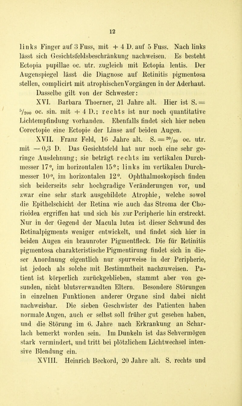 links Finger auf 3 Fuss, mit + 4 D. auf 5 Fuss. Nach links lässt sich Gesichtsfeldsbeschränkung nachweisen. Es besteht Ectopia pupillae oc. utr. zugleich mit Ectopia lentis. Der Augenspiegel lässt die Diagnose auf Retinitis pigmentosa stellen, complicirt mit atrophischen Vorgängen in der Aderhaut. Dasselbe gilt von der Schwester: XVI. Barbara Thoerner, 21 Jahre alt. Hier ist S.— V200 oc. sin. mit +4D.; rechts ist nur noch quantitative Lichterapfindung vorhanden. Ebenfalls findet sich hier neben Corectopie eine Ectopie der Linse auf beiden Augen. XVII. Franz Feld, 16 Jahre alt. S. = 20^^20 oc. utr. mit — 0,3 D. Das Gesichtsfeld hat nur noch eine sehr ge- ringe Ausdehnung; sie beträgt rechts im vertikalen Durch- messer 17^, im horizontalen 15^; links im vertikalen Durch- messer 100, ixxi horizontalen 12^. Ophthalmoskopisch finden sich beiderseits sehr hochgradige Veränderungen vor, und zwar eine sehr stark ausgebildete Atrophie, welche sowol die Epithelschicht der Retina wie auch das Stroma der Cho- rioidea ergriffen hat und sich bis zur Peripherie hin erstreckt. Nur in der Gegend der Macula lutea ist dieser Schwund des Retinalpigments weniger entwickelt, und findet sich hier in beiden Augen ein braunroter Pigmentfleck. Die für Retinitis pigmentosa charakteristische Pigmentirung findet sich in die- ser Anordnung eigentlich nur spurweise in der Peripherie, ist jedoch als solche mit Bestimmtheit nachzuweisen. Pa- tient ist körperlich zurückgeblieben, stammt aber von ge- sunden, nicht blutsverwandten Eltern. Besondere Störungen in einzelnen Funktionen anderer Organe sind dabei nicht nachweisbar. Die sieben Geschwister des Patienten haben normale Augen, auch er selbst soll früher gut gesehen haben, und die Störung im 6. Jahre nach Erkrankung an Schar- lach bemerkt worden sein. Im Dunkeln ist das Sehvermögen stark vermindert, und tritt bei plötzlichem Lichtwechsel inten- sive Blendung ein. XVIII. Heinrich Beckord, 20 Jahre alt. S. rechts und