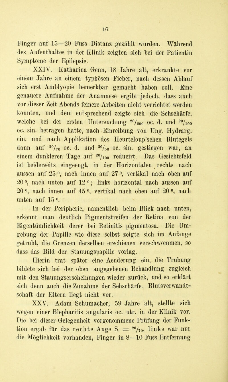 Finger auf 15—20 Fuss Distanz gezählt wurden. Während des Aufenthaltes in der Klinik zeigten sich bei der Patientin Symptome der Epilepsie. XXIV. Katharina Genn, 18 Jahre alt, erkrankte vor einem Jahre an einem typhösen Fieber, nach dessen Ablauf sich erst Amblyopie bemerkbar gemacht haben soll. Eine genauere Aufnahme der Anamnese ergibt jedoch, dass auch vor dieser Zeit Abends feinere Arbeiten nicht verrichtet werden konnten, und dem entsprechend zeigte sich die Sehschärfe, welche bei der ersten Untersuchung ^o/^^o oc. d. und ^^Iioq oc. sin. betragen hatte, nach Einreibung von Ung. Hj^drarg. ein. und nach Applikation des Heurteloup'schen Blutegels dann auf 20/70 oc. d. und oc. sin. gestiegen war, an einem dunkleren Tage auf 2%oo reducirt. Das Gesichtsfeld ist beiderseits eingeengt, in der Horizontalen rechts nach aussen auf 25 nach innen auf 27 vertikal nach oben auf 20 0, nach unten auf 12 ^; links horizontal nach aussen auf 20 ^ nach innen auf 45 ^ vertikal nach oben auf 20 0, nach unten auf 15 In der Peripherie, namentlich beim Blick nach unten, erkennt man deutlich Pigmentstreifen der Retina von der Eigentümlichkeit derer bei Retinitis pigmentosa. Die Um- gebung der Papille wie diese selbst zeigte sich im Anfange getrübt, die Grenzen derselben erschienen verschwommen, so dass das Bild der Stauungspapille vorlag. Hierin trat später eine Aenderung ein, die Trübung bildete sich bei der oben angegebenen Behandlung zugleich mit den Stauungserscheinungen wieder zurück, und so erklärt sich denn auch die Zunahme der Sehschärfe. Blutsverwandt- schaft der Eltern liegt nicht vor. XXY. Adam Schumacher, 59 Jahre alt, stellte sich wegen einer Blepharitis angularis oc. utr. in der Klinik vor. Die bei dieser Gelegenheit vorgenommene Prüfung der Funk- tion ergab für das rechte Auge S. = -770, links war nur die Möglichkeit vorhanden, Finger in 8—10 Fuss Entfernung