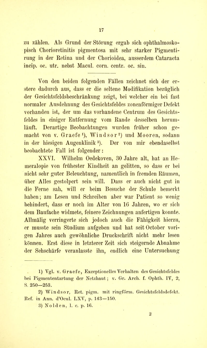 ZU zählen. Als Grund der Störung ergab sich ophthalmosko- pisch Chorioretinitis pigmentosa mit sehr starker Pigmenti- rung in der Retina und der Chorioidea, ausserdem Cataracta incip. oc. utr. nebst Macul. corn. centr. oc. sin. Von den beiden folgenden Fällen zeichnet sich der er- stere dadurch aus, dass er die seltene Modifikation bezüglich der Gesichtsfeldsbeschränkung zeigt, bei welcher ein bei fast normaler Ausdehnung des Gesichtsfeldes zonenförmiger Defekt vorhanden ist, der um das vorhandene Centrum des Gesichts- feldes in einiger Entfernung vom Rande desselben herum- läuft. Derartige Beobachtungen wurden früher schon ge- macht von V. Graefe*), Windsor^) und Mooren, sodann in der hiesigen Augenklinik Der von mir ebendaselbst beobachtete Fall ist folgender: XXVI. Wilhelm Oedekoven, 30 Jahre alt, hat an He- meralopie von frühester Kindheit an gelitten, so dass er bei nicht sehr guter Beleuchtung, namentlich in fremden Räumen, über Alles gestolpert sein will. Dass er auch nicht gut in die Ferne sah, will er beim Besuche der Schule bemerkt haben; am Lesen und Schreiben aber war Patient so wenig behindert, dass er noch im Alter von 16 Jahren, wo er sich dem Baufache widmete, feinere Zeichnungen anfertigen konnte. Allmälig verringerte sich jedoch auch die Fähigkeit hierzu, er musste sein Studium aufgeben und hat seit October vori- gen Jahres auch gewöhnliche Druckschrift nicht mehr lesen können. Erst diese in letzterer Zeit sich steigernde Abnahme der Sehschärfe veranlasste ihn, endlich eine Untersuchung 1) Vgl. V. Graefe, Exceptionelies Verhalten des Gesichtsfeldes bei Pigmententartung der Netzhaut; v. Gr. Arch. f. Ophth. IV, 2, S. 250—253. 2) Windsor, Ret. pigm. mit ringförm. Gesichtsfeldsdefekt. Ref. in Ann. d'Ocul. LXV, p. 143—150. 3) Nolden, 1. c. p. 16. 2