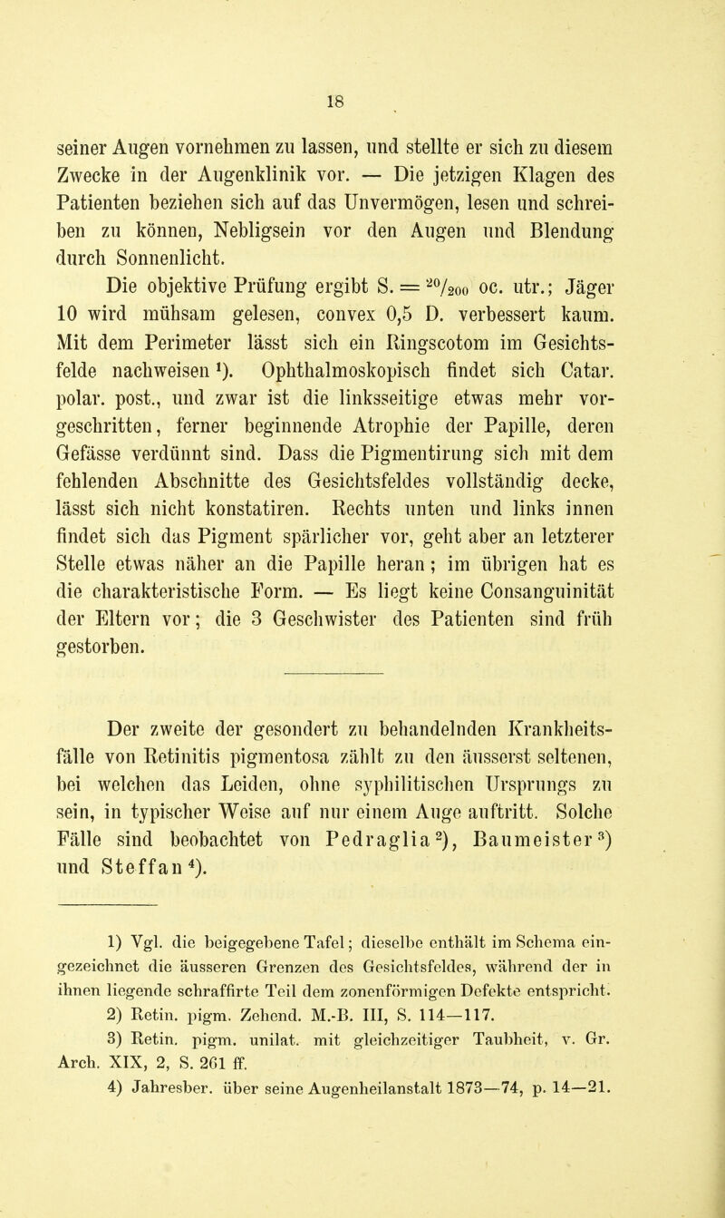 seiner Augen vornehmen zu lassen, und stellte er sich zu diesem Zwecke in der Augenklinik vor. — Die jetzigen Klagen des Patienten beziehen sich auf das Unvermögen, lesen und schrei- ben zu können, Nebligsein vor den Augen und Blendung durch Sonnenlicht. Die objektive Prüfung ergibt S. ='-^Vsoo oc. utr.; Jäger 10 wird mühsam gelesen, convex 0,5 D. verbessert kaum. Mit dem Perimeter lässt sich ein Ringscotom im Gesichts- felde nachweisen 0- Ophthalmoskopisch findet sich Catar. polar, post., und zwar ist die linksseitige etwas mehr vor- geschritten, ferner beginnende Atrophie der Papille, deren Gefässe verdünnt sind. Dass die Pigmentirung sich mit dem fehlenden Abschnitte des Gesichtsfeldes vollständig decke, lässt sich nicht konstatiren. Rechts unten und links innen findet sich das Pigment spärlicher vor, geht aber an letzterer Stelle etwas näher an die Papille heran; im übrigen hat es die charakteristische Form. — Es liegt keine Consanguinität der Eltern vor; die 3 Geschwister des Patienten sind früh gestorben. Der zweite der gesondert zu behandelnden Krankheits- fälle von Retinitis pigmentosa zählt zu den äusserst seltenen, bei welchen das Leiden, ohne syphilitischen Ursprungs zu sein, in typischer Weise auf nur einem Auge auftritt. Solche Fälle sind beobachtet von Pedraglia^), Baumeister^) und Steffan*). 1) Vgl. die beigegebene Tafel; dieselbe enthält im Schema ein- gezeichnet die äusseren Grenzen des Gesichtsfeldes, während der in ihnen liegende schraffirte Teil dem zonenförmigen Defekte entspricht. 2) Retin. pigm. Zehend. M.-B. III, S. 114-117. 3) Retin. pigm. unilat. mit gleichzeitiger Taubheit, v. Gr. Arch. XIX, 2, S. 261 ff. 4) Jahresber. über seine Augenheilanstalt 1873—74, p. 14—21.