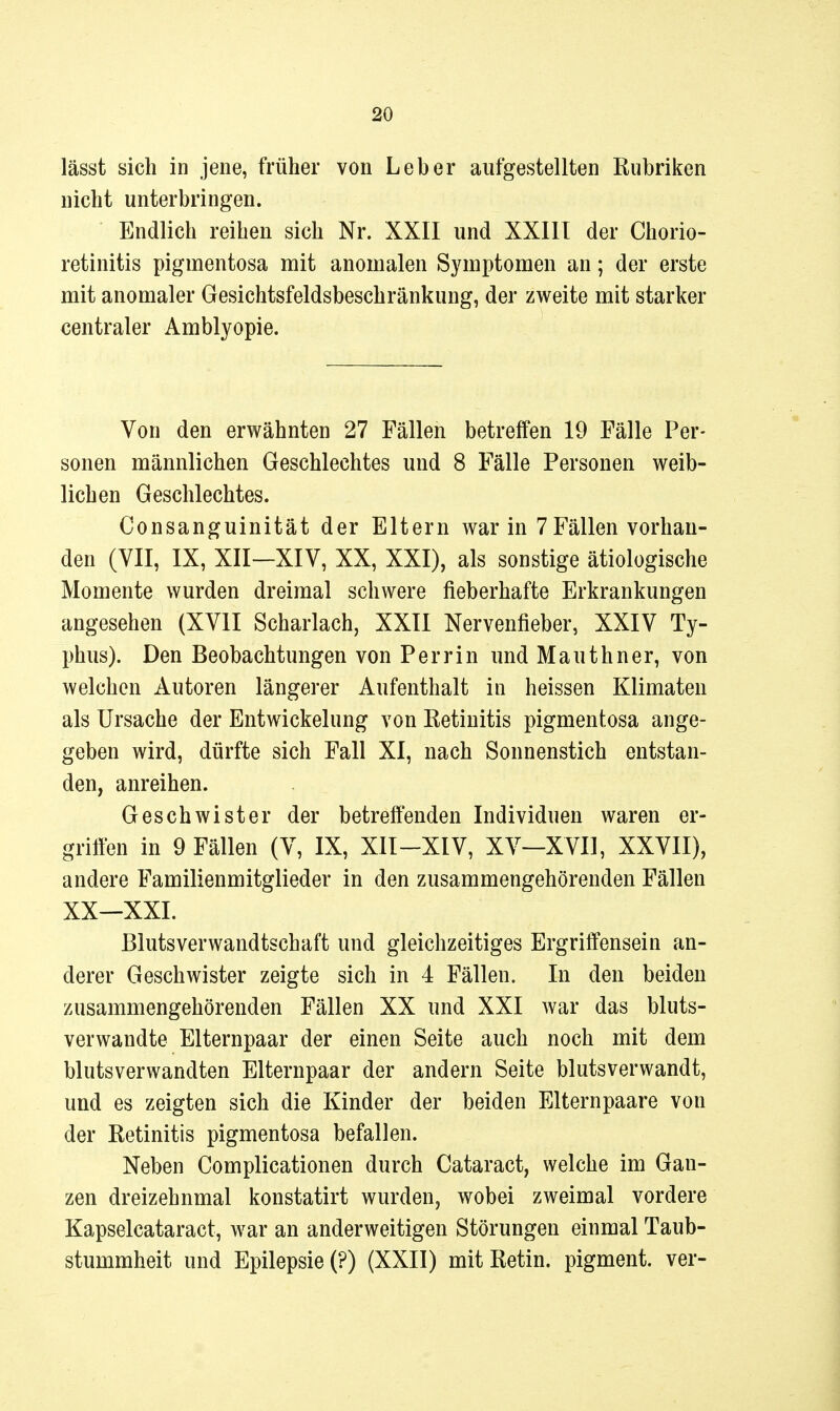 lässt sich in jene, früher von Leber aufgestellten Rubriken nicht unterbringen. Endlich reihen sich Nr. XXII und XXIII der Chorio- retinitis pigmentosa mit anomalen Symptomen an; der erste mit anomaler Gesichtsfeldsbeschränkung, der zweite mit starker centraler Amblyopie. Von den erwähnten 27 Fällen betreffen 19 Fälle Per- sonen männlichen Geschlechtes und 8 Fälle Personen weib- lichen Geschlechtes. Consanguinität der Eltern war in 7 Fällen vorhan- den (VII, IX, XII—XIV, XX, XXI), als sonstige ätiologische Momente wurden dreimal schwere fieberhafte Erkrankungen angesehen (XVII Scharlach, XXII Nervenfieber, XXIV Ty- phus). Den Beobachtungen von Perrin und Mauthner, von welchen Autoren längerer Aufenthalt in heissen Klimaten als Ursache der Entwickelung von Eetiuitis pigmentosa ange- geben wird, dürfte sich Fall XI, nach Sonnenstich entstan- den, anreihen. Geschwister der betreffenden Individuen waren er- griifen in 9 Fällen (V, IX, XII-XIV, XV—XVII, XXVII), andere Familienmitglieder in den zusammengehörenden Fällen XX—XXI. Blutsverwandtschaft und gleichzeitiges Ergriffensein an- derer Geschwister zeigte sich in 4 Fällen. In den beiden zusammengehörenden Fällen XX und XXI war das bluts- verwandte Elternpaar der einen Seite auch noch mit dem blutsverwandten Elternpaar der andern Seite blutsverwandt, und es zeigten sich die Kinder der beiden Eltern paare von der Retinitis pigmentosa befallen. Neben Complicationen durch Cataract, welche im Gan- zen dreizehnmal konstatirt wurden, wobei zweimal vordere Kapselcataract, war an anderweitigen Störungen einmal Taub- stummheit und Epilepsie (?) (XXII) mit Retin. pigment. ver-