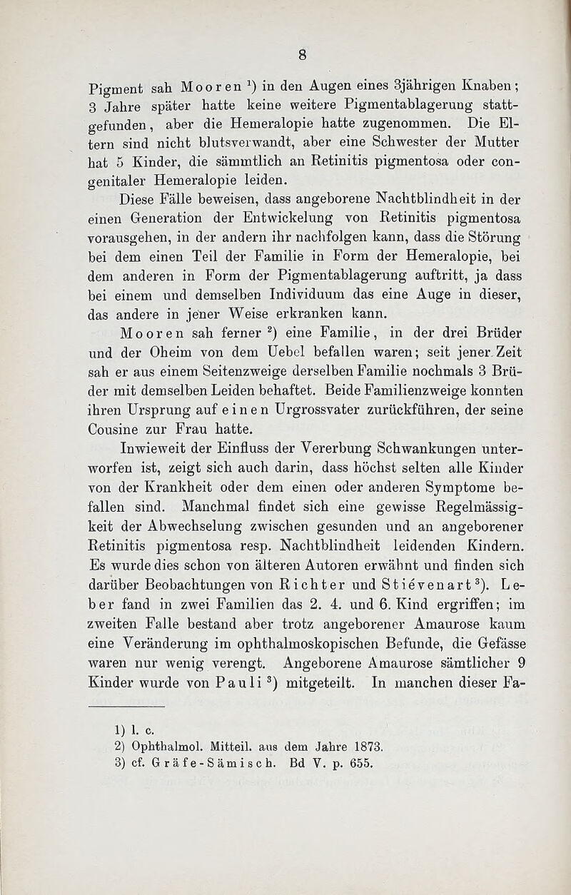 Pigment sah Mooren ^) in den Augen eines 3jährigen Knaben; 3 Jahre später hatte keine weitere Pigmeutablagerung statt- gefunden , aber die Hemeralopie hatte zugenommen. Die El- tern sind nicht blutsverwandt, aber eine Schwester der Mutter hat 5 Kinder, die sämmtlich an Retinitis pigmentosa oder con- genitaler Hemeralopie leiden. Diese Fälle beweisen, dass angeborene Nachtblindheit in der einen Generation der Entwickelung von Retinitis pigmentosa vorausgehen, in der andern ihr nachfolgen kann, dass die Störung bei dem einen Teil der Familie in Form der Hemeralopie, bei dem anderen in Form der Pigmentablagerung auftritt, ja dass bei einem und demselben Individuum das eine Auge in dieser, das andere in jener Weise erkranken kann. Mooren sah ferner ^) eine Familie, in der drei Brüder und der Oheim von dem üebel befallen waren; seit jener Zeit sah er aus einem Seitenzweige derselben Familie nochmals 3 Brü- der mit demselben Leiden behaftet. Beide Familienzweige konnten ihren Ursprung auf einen ürgrossvater zurückführen, der seine Cousine zur Frau hatte. Inwieweit der Einfluss der Vererbung Schwankungen unter- worfen ist, zeigt sich auch darin, dass höchst selten alle Kinder von der Krankheit oder dem einen oder anderen Symptome be- fallen sind. Manchmal findet sich eine gewisse Regelmässig- keit der Abwechselung zwischen gesunden und an angeborener Retinitis pigmentosa resp. Nachtblindheit leidenden Kindern. Es wurde dies schon von älteren Autoren erwähnt und finden sich darüber Beobachtungen von Richter und Stievenart^). Le- ber fand in zwei Familien das 2. 4. und 6. Kind ergriffen; im zweiten Falle bestand aber trotz angeborener Amaurose kaum eine Veränderung im ophthalmoskopischen Befunde, die Gefässe waren nur wenig verengt. Angeborene Amaurose sämtlicher 9 Kinder wurde von Pauli mitgeteilt. In manchen dieser Fa- 1) 1. c. 2) Ophthalmol. Mitteil, aus dem Jabre 1873. 3) cf. Gräfe-Sämisch. Bd V. p. 655.