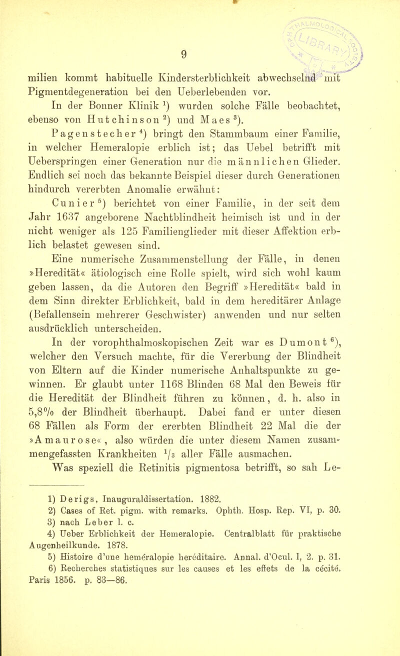 milien kommt habituelle Kindersterblichkeit abwechselii#^mit Pigmentdegeneration bei den üeberlebenden vor. In der Bonner Klinik ^) wurden solche Fälle beobachtet, ebenso von Hutchinson ^) und Maes Pagenstecher*) bringt den Stammbaum einer Familie, in welcher Hemeralopie erblich ist; das Uebel betrifft mit üeberspringen einer Generation nur die männlichen Glieder. Endlich sei noch das bekannte Beispiel dieser durch Generationen hindurch vererbten Anomalie erwähnt: Cunier^) berichtet von einer Familie, in der seit dem Jahr 1637 angeborene Nachtblindheit heimisch ist und in der nicht weniger als 125 Familienglieder mit dieser Alfektion erb- lich belastet gewesen sind. Eine numerische Zusammenstellung der Fälle, in denen »Heredität« ätiologisch eine Rolle spielt, wird sich wohl kaum geben lassen, da die Autoren den BegriflP »Heredität« bald in dem Sinn direkter Erblichkeit, bald in dem hereditärer Anlage (Befallensein mehrerer Geschwister) anw^enden und nur selten ausdrücklich unterscheiden. In der vorophthalmoskopischen Zeit war es Dumont^), welcher den Versuch machte, für die Vererbung der Blindheit von Eltern auf die Kinder numerische Anhaltspunkte zu ge- winnen. Er glaubt unter 1168 Blinden 68 Mal den Beweis für die Heredität der Blindheit führen zu können, d. h. also in 5,8% der Blindheit überhaupt. Dabei fand er unter diesen 68 Fällen als Form der ererbten Blindheit 22 Mal die der »Amaurose«, also würden die unter diesem Namen zusam- mengefassten Krankheiten ^/s aller Fälle ausmachen. Was speziell die Retinitis pigmentosa betrifft, so sah Le- 1) Derigs, Inauguraldissertation. 1882. 2) Gases of Ret. pigm. with remarks. Ophth. Hosp. Rep. VI, p. 30. 3) nach Leber 1. c. 4) lieber Erblichkeit der Hemeralopie. Centralblatt für praktische Augenheilkunde. 1878. 5) Histoire d'une hemöralopie hereditaire. Annal. d'Ocul. I, 2. p, 31. 6) Recherches statistiques sur las causes et les eftets de la cecite, Paris 1856. p. 83-86.