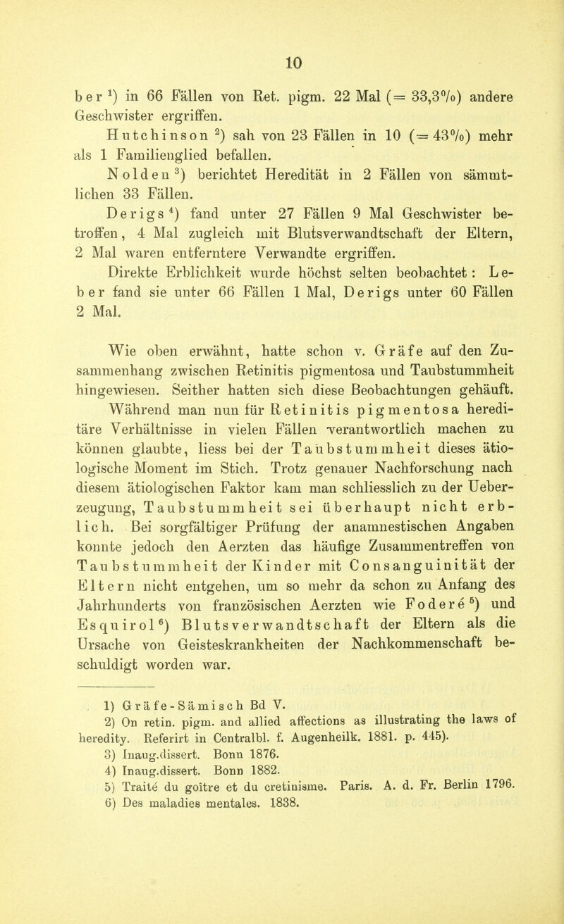 ber 1) in 66 Fällen von Ret. pigm. 22 Mai (= 33,3%) andere Geschwister ergriffen. Hutchinson 2) sah von 23 Fällen in 10 (=43%) mehr als 1 Familienglied befallen. Nolden^) berichtet Heredität in 2 Fällen von sämmt- lichen 33 Fällen. Derigs*) fand unter 27 Fällen 9 Mal Geschwister be- troffen , 4 Mal zugleich mit Blutsverwandtschaft der Eltern, 2 Mal waren entferntere Verwandte ergriffen. Direkte Erblichkeit wurde höchst selten beobachtet: L e- ber fand sie unter 66 Fällen 1 Mal, Derigs unter 60 Fällen 2 Mal. Wie oben erwähnt, hatte schon v. Gräfe auf den Zu- sammenhang zwischen Retinitis pigmentosa und Taubstummheit hingewiesen. Seither hatten sich diese Beobachtungen gehäuft. Während man nun für Retinitis pigmentosa heredi- täre Verhältnisse in vielen Fällen Terantwortlich machen zu können glaubte, Hess bei der Taubstummheit dieses ätio- logische Moment im Stich. Trotz genauer Nachforschung nach diesem ätiologischen Faktor kam man schliesslich zu der üeber- zeugung, Taubstummheit sei überhaupt nicht erb- lich. Bei sorgfältiger Prüfung der anamnestischen Angaben konnte jedoch den Aerzten das häufige Zusammentreffen von Taubstummheit der Kinder mit Consanguinität der Eltern nicht entgehen, um so mehr da schon zu Anfang des Jahrhunderts von französischen Aerzten wie Fodere^) und EsquiroP) Blutsverwandtschaft der Eltern als die Ursache von Geisteskrankheiten der Nachkommenschaft be- schuldigt worden war. . 1) Gräfe-Sämisch Bd V. 2) On retin. pigm. and allied aifections as illustrating the laws of heredity. Referirt in Centralbl. f. Augenheilk. 1881. p. 445). 3) Inaug.dissert. Bonn 1876. 4) Inaug.dissert. Bonn 1882. 5) Traite du goitre et du cretinisme. Paris. A. d. Fr. Berlin 1796. 6) Des maladies mentales. 1838.