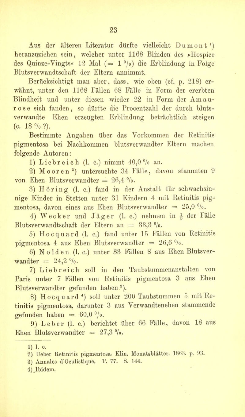 Aus der älteren Literatur dürfte vielleicht D u m o n t ^) heranzuziehen sein, welcher unter 1168 Blinden des >Hospice des Quinze-Vingts« 12 Mal (= 1 ^/o) die Erblindung in Folge Blutsverwandtschaft der Eltern annimmt. Berücksichtigt man aber, dass, wie oben (cf. p. 218) er- wähnt, unter den 1168 Fällen 68 Fälle in Form der ererbten Blindheit und unter diesen wieder 22 in Form der Amau- rose sich fanden, so dürfte die Procentzahl der durch bluts- verwandte Ehen erzeugten Erblindung beträchtlich steigen (c. 18 % ?). Bestimmte Angaben über das Vorkommen der Retinitis pigmentosa bei Nachkommen blutsverwandter Eltern machen folgende Autoren: 1) Liebreich (1. c.) nimmt 40,0% an. 2) Mooren^) untersuchte 34 Fälle, davon stammten 9 von Ehen Blutsverwandter = 26,4 %. 3) Höring (1. c.) fand in der Anstalt für schwachsin- nige Kinder in Stetten unter 31 Kindern 4 mit Retinitis pig- mentosa, davon eines aus Ehen Blutsverwandter -= 25,0 %. 4) Wecker und Jäger (1. c.) nehmen in J der Fälle Blutsverwandtschaft der Eltern an = 33,3 5) Hocquard (1. c.) fand unter 15 Fällen von Retinitis pigmentosa 4 aus Ehen Blutsverwandter = 26,6 6) Nolden (L c.) unter 33 Fällen 8 aus Ehen Blutsver- wandter = 24,2 %. 7) Liebreich soll in den Taubstummenanstalten von Paris unter 7 Fällen von Retinitis pigmentosa 3 aus Ehen Blutsverwandter gefunden haben 8) Hocquard*) soll unter 200 Taubstummen 5 mit Re- tinitis pigmentosa, darunter 3 aus Verwandtenehen stammende gefunden haben = 60,0 ^/o. 9) Leber (1. c.) berichtet über 66 Fälle, davon 18 aus Ehen Blutsverwandter = 27,3 %. 1) 1. c. 2) Ueber Retinitis pigmentosa. Klin. Monatsblätter. 1863. p. 93. 3) Annales d'Oculistique. T. 77. S. 144. 4) ^bidem.