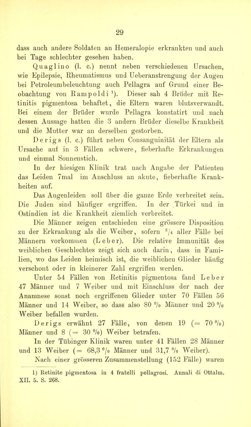 dass auch andere Soldaten an Hemeralopie erkrankten und auch bei Tage schlechter gesehen haben. Quaglino (1. c.) nennt neben verschiedenen Ursachen, wie Epilepsie, Rheumatismus und Ueberanstrengung der Augen bei Petroleumbeleuchtung auch Pellagra auf Grund einer Be- obachtung von Rampoldi Dieser sah 4 Brüder mit Re- tinitis pigmentosa behaftet, die Eltern waren blutsverwandt. Bei einem der Brüder wurde Pellagra konstatirt und nach dessen Aussage hatten die 3 andern Brüder dieselbe Krankheit und die Mutter war an derselben gestorben. Derigs (1. c.) führt neben Consanguinität der Eltern als Ursache auf in 3 Fällen schwere, fieberhafte Erkrankungen und einmal Sonnenstich. In der hiesigen Klinik trat nach Angabe der Patienten das Leiden 7mal im Anschluss an akute, fieberhafte Krank- heiten auf. Das Augenleiden soll über die ganze Erde verbreitet sein. Die Juden sind häufiger ergriffen. In der Türkei und in Ostindien ist die Krankheit ziemlich verbreitet. Die Männer zeigen entschieden eine grössere Disposition zu der Erkrankung als die Weiber, sofern aller Fälle bei Männern vorkommen (Leber). Die relative Immunität des weiblichen Geschlechtes zeigt sich auch darin, dass in Fami- lien, wo das Leiden heimisch ist, die weiblichen Glieder häufig verschont oder in kleinerer Zahl ergriffen werden. Unter 54 Fällen von Retinitis pigmentosa fand Leber 47 Männer und 7 Weiber und mit Einschluss der nach der Anamnese sonst noch ergriffenen Glieder unter 70 Fällen 56 Männer und 14 Weiber, so dass also 80 % Männer und 20 % Weiber befallen wurden. Derigs erwähnt 27 Fälle, von denen 19 70%) Männer und 8 30%) Weiber betrafen. In der Tübinger Klinik waren unter 41 Fällen 28 Männer und 13 Weiber (= 68,3 <^/o Männer und 31,7% Weiber). Nach einer grösseren Zusammenstellung (152 Fälle) waren 1) Retinite pigmentosa in 4 fratelli pellagrosi. Annali di Ottalm. XII. 5. S. 268.