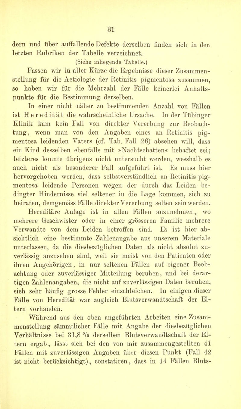 dern und über auffallende Defekte derselben finden sich in den letzten Rubriken der Tabelle verzeichnet. (Siehe inliegende Tabelle.) Fassen wir in aller Kürze die Ergebnisse dieser Zusammen- stellung für die Aetiologie der Retinitis pigmentosa zusammen, so haben wir für die Mehrzahl der Fälle keinerlei Anhalts- punkte für die Bestimmung derselben. In einer nicht näher zu bestimmenden Anzahl von Fällen ist Heredität die wahrscheinliche Ursache. In der Tübinger Klinik kam kein Fall von direkter Vererbung zur Beobach- tung, wenn man von den Angaben eines an Retinitis pig- mentosa leidenden Vaters (cf. Tab. Fall 26) absehen will, dass ein Kind desselben ebenfalls mit »Nachtschatten« behaftet sei; letzteres konnte übrigens nicht untersucht werden, wesshalb es auch nicht als besonderer Fall aufgeführt ist. Es muss hier hervorgehoben werden, dass selbstverständlich an Retinitis pig- mentosa leidende Personen wegen der durch das Leiden be- dingter Hindernisse viel seltener in die Lage kommen, sich zu heiraten, demgemäss Fälle direkter Vererbung selten sein werden. Hereditäre Anlage ist in allen Fällen anzunehmen, wo mehrere Geschwister oder in einer grösseren Familie mehrere Verwandte von dem Leiden betroffen sind. Es ist hier ab- sichtlich eine bestimmte Zahlenangabe aus unserem Materiale unterlassen, da die diesbezüglichen Daten als nicht absolut zu- verlässig anzusehen sind, weil sie meist von den Patienten oder ihren Angehörigen, in nur seltenen Fällen auf eigener Beob- achtung oder zuverlässiger Mitteilung beruhen, und bei derar- tigen Zahlenangaben, die nicht auf zuverlässigen Daten beruhen, sich sehr häufig grosse Fehler einschleichen. In einigen dieser Fälle von Heredität war zugleich Blutsverwandtschaft der El- tern vorhanden. Während aus den oben angeführten Arbeiten eine Zusam- menstellung sämmtlicher Fälle mit Angabe der diesbezüglichen Verhältnisse bei 31,8 ^/o derselben Blutsverwandtschaft der El- tern ergab, lässt sich bei den von mir zusammengestellten 41 Fällen mit zuverlässigen Angaben über diesen Punkt (Fall 42 ist nicht berücksichtigt), constatiren, dass in 14 Fällen Bluts-