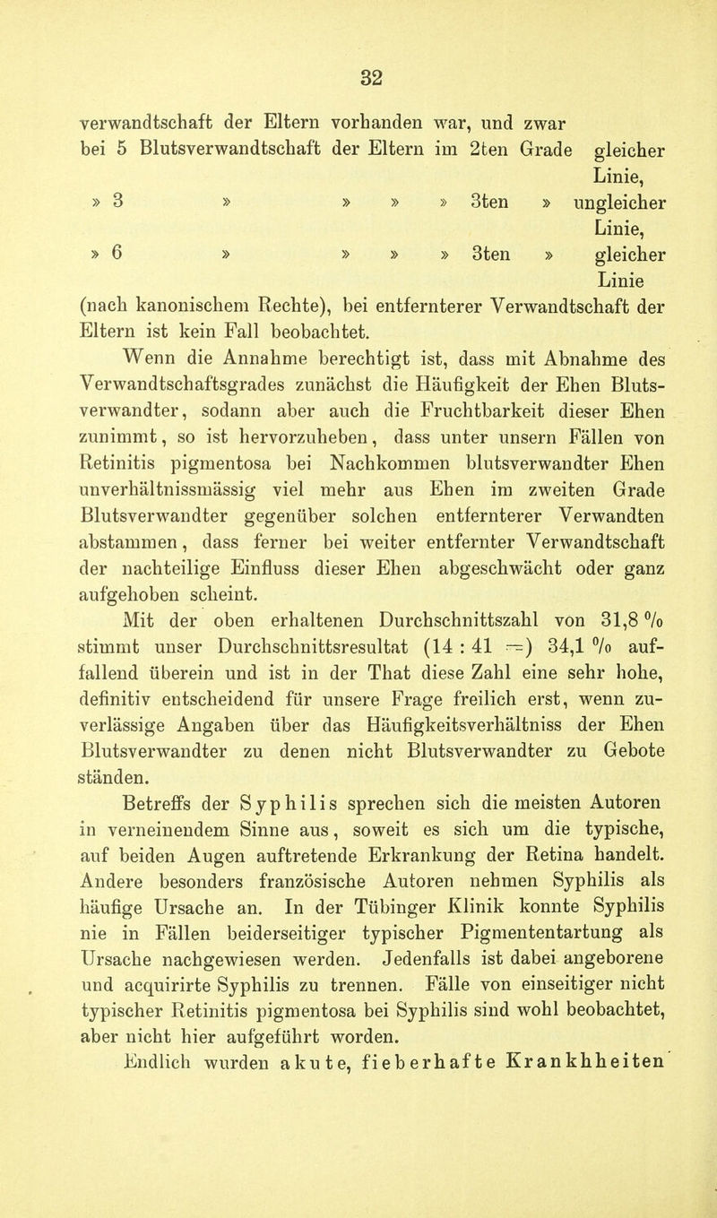 Verwandtschaft der Eltern vorhanden war, und zwar bei 5 Blutsverwandtschaft der Eltern im 2ten Grade gleicher Linie, » 3 » » » » 3ten » ungleicher Linie, »6 » » » » 3ten » gleicher Linie (nach kanonischem Rechte), bei entfernterer Verwandtschaft der Eltern ist kein Fall beobachtet. Wenn die Annahme berechtigt ist, dass mit Abnahme des Verwandtschaftsgrades zunächst die Häufigkeit der Ehen Bluts- verwandter, sodann aber auch die Fruchtbarkeit dieser Ehen zunimmt, so ist hervorzuheben, dass unter unsern Fällen von Retinitis pigmentosa bei Nachkommen blutsverwandter Ehen unverhältnissmässig viel mehr aus Ehen im zweiten Grade Blutsverwandter gegenüber solchen entfernterer Verwandten abstammen, dass ferner bei weiter entfernter Verwandtschaft der nachteilige Einfluss dieser Ehen abgeschwächt oder ganz aufgehoben scheint. Mit der oben erhaltenen Durchschnittszahl von 31,8 % stimmt unser Durchschnittsresultat (14 : 41 —) 34,1 % auf- fallend überein und ist in der That diese Zahl eine sehr hohe, definitiv entscheidend für unsere Frage freilich erst, wenn zu- verlässige Angaben über das Häufigkeitsverhältniss der Ehen Blutsverwandter zu denen nicht Blutsverwandter zu Gebote ständen. Betreffs der Syphilis sprechen sich die meisten Autoren in verneinendem Sinne aus, soweit es sich um die typische, auf beiden Augen auftretende Erkrankung der Retina handelt. Andere besonders französische Autoren nehmen Syphilis als häufige Ursache an. In der Tübinger Klinik konnte Syphilis nie in Fällen beiderseitiger typischer Pigmententartung als Ursache nachgewiesen werden. Jedenfalls ist dabei angeborene und acquirirte Syphilis zu trennen. Fälle von einseitiger nicht typischer Retinitis pigmentosa bei Syphilis sind wohl beobachtet, aber nicht hier aufgeführt worden. Endlich wurden akute, fieberhafte Kr an khheiten'