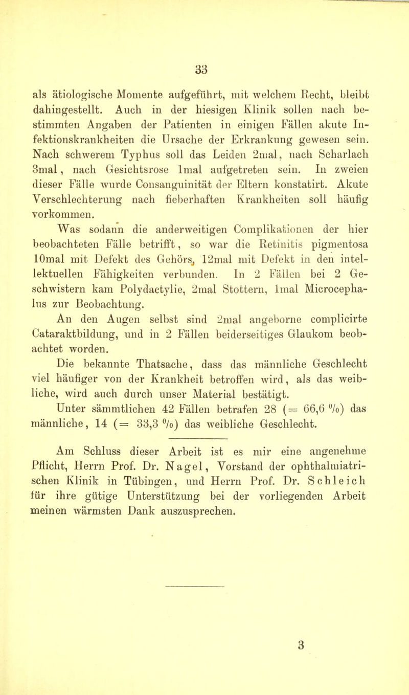 als ätiologische Momente aufgeführt, mit welchem Recht, hleibt dahingestellt. Auch in der hiesigen Klinik sollen nach be- stimmten Angaben der Patienten in einigen Fällen akute In- fektionskrankheiten die Ursache der Erkrankung gewesen sein. Nach schwerem Typhus soll das Leiden 2mal, nach Scharlach 3mal, nach Gesichtsrose Imal aufgetreten sein. In zweien dieser Fälle wurde Consanguinität der Eltern konstatirt. Akute Verschlechterung nach fieberhaften Krankheiten soll häufig vorkommen. Was sodann die anderweitigen Complikationen der hier beobachteten Fälle betrijfft, so war die Retinitis pigmentosa lOmal mit Defekt des Gehörs^ 12mal mit Defekt in den intel- lektuellen Fähigkeiten verbunden. In 2 Fällen bei 2 Ge- schwistern kam Polydactylie, 2mal Stottern, Imal Microcepha- lus zur Beobachtung. An den Augen selbst sind 2mal angeborne complicirte Cataraktbildung, und in 2 Fällen beiderseitiges Glaukom beob- achtet worden. Die bekannte Thatsache, dass das männliche Geschlecht viel häufiger von der Krankheit betroffen wird, als das weib- liche, wird auch durch unser Material bestätigt. Unter sämmtlichen 42 Fällen betrafen 28 (= 66,6 %) das männliche, 14 (= 38,3%) das weibliche Geschlecht. Am Schluss dieser Arbeit ist es mir eine angenehme Pflicht, Herrn Prof. Dr. Nagel, Vorstand der ophthalmiatri- schen Klinik in Tübingen, und Herrn Prof. Dr. Schleich für ihre gütige Unterstützung bei der vorliegenden Arbeit meinen wärmsten Dank auszusprechen. 3