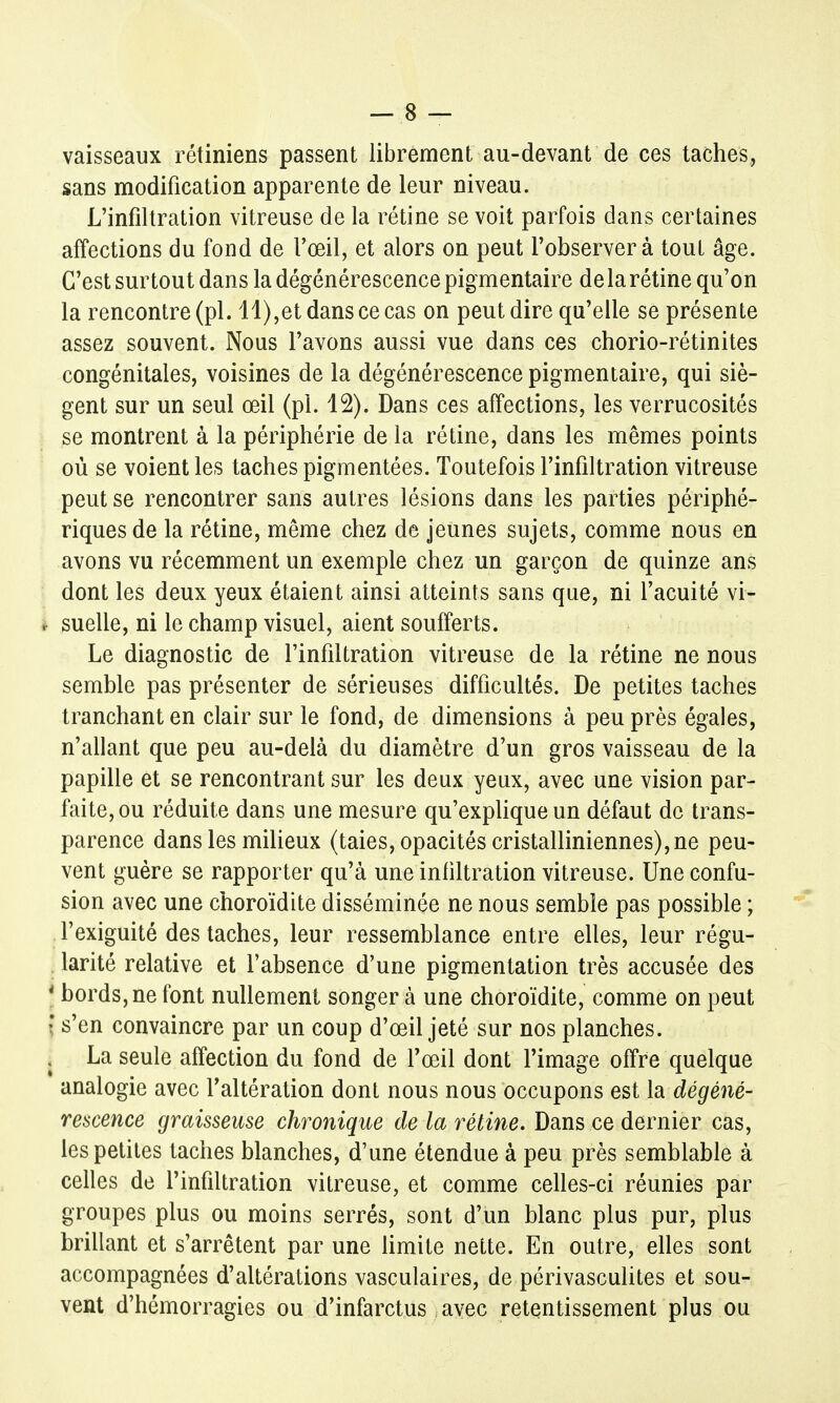 vaisseaux rétiniens passent librement au-devant de ces taches, sans modification apparente de leur niveau. L'infiltration vitreuse de la rétine se voit parfois dans certaines affections du fond de l'œil, et alors on peut l'observer à tout âge. C'est surtout dans la dégénérescence pigmentaire delà rétine qu'on la rencontre (pl. 11),et dans ce cas on peut dire qu'elle se présente assez souvent. Nous l'avons aussi vue dans ces chorio-rétinites congénitales, voisines de la dégénérescence pigmentaire, qui siè- gent sur un seul œil (pl. 12). Dans ces affections, les verrucosités se montrent à la périphérie de la rétine, dans les mêmes points où se voient les taches pigmentées. Toutefois l'infiltration vitreuse peut se rencontrer sans autres lésions dans les parties périphé- riques de la rétine, même chez de jeunes sujets, comme nous en avons vu récemment un exemple chez un garçon de quinze ans dont les deux yeux étaient ainsi atteints sans que, ni l'acuité vi- , suelle, ni le champ visuel, aient soufferts. Le diagnostic de l'infiltration vitreuse de la rétine ne nous semble pas présenter de sérieuses difficultés. De petites taches tranchant en clair sur le fond, de dimensions à peu près égales, n'allant que peu au-delà du diamètre d'un gros vaisseau de la papille et se rencontrant sur les deux yeux, avec une vision par- faite, ou réduite dans une mesure qu'explique un défaut de trans- parence dans les milieux (taies, opacités cristalliniennes), ne peu- vent guère se rapporter qu'à une infiltration vitreuse. Une confu- sion avec une choroïdite disséminée ne nous semble pas possible ; l'exiguité des taches, leur ressemblance entre elles, leur régu- larité relative et l'absence d'une pigmentation très accusée des | bords, ne font nullement songer à une choroïdite, comme on peut I s'en convaincre par un coup d'œil jeté sur nos planches. j La seule affection du fond de l'œil dont l'image offre quelque analogie avec l'altération dont nous nous occupons est la dégéné- rescence graisseuse chronique de la rétine. Dans ce dernier cas, les petites taches blanches, d'une étendue à peu près semblable à celles de l'infiltration vitreuse, et comme celles-ci réunies par groupes plus ou moins serrés, sont d'un blanc plus pur, plus brillant et s'arrêtent par une limite nette. En outre, elles sont accompagnées d'altérations vasculaires, de périvasculites et sou- vent d'hémorragies ou d'infarctus avec retentissement plus ou