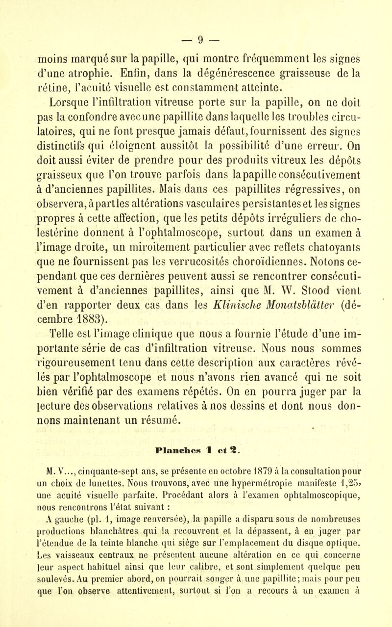 moins marqué sur la papille, qui montre fréquemment les signes d'une atrophie. Enfin, dans la dégénérescence graisseuse de la rétine, l'acuité visuelle est constamment atteinte. Lorsque l'infiltration vitreuse porte sur la papille, on ne doit pas la confondre avecune papillite dans laquelle les troubles circu- latoires, qui ne font presque jamais défaut, fournissent des signes distinctifs qui éloignent aussitôt la possibilité d'une erreur. On doit aussi éviter de prendre pour des produits vitreux les dépôts graisseux que l'on trouve parfois dans la papille consécutivement à d'anciennes papillites. Mais dans ces papillites régressives, on observera, àpartles altérations vasculaires persistantes et les signes propres à cette affection, que les petits dépôts irréguliers de cho- lestérine donnent à l'ophtalmoscope, surtout dans un examen à l'image droite, un miroitement particulier avec reflets chatoyants que ne fournissent pas les verrucosités choroïdiennes. Notons ce- pendant que ces dernières peuvent aussi se rencontrer consécuti- vement à d'anciennes papillites, ainsi que M. W. Stood vient d'en rapporter deux cas dans les Klinische Monatsblàtter (dé- cembre 1883). Telle est l'image clinique que nous a fournie l'étude d'une im- portante série de cas d'infiltration vitreuse. Nous nous sommes rigoureusement tenu dans cette description aux caractères révé- lés par l'ophtalmoscope et nous n'avons rien avancé qui ne soit bien vérifié par des examens répétés. On en pourra juger par la lecture des observations relatives à nos dessins et dont nous don- nons maintenant un résumé. Planches 1 et 2. M. V..., cinquante-sept ans, se présente en octobre 1879 à la consultation pour un choix de lunettes. Nous trouvons, avec une hypermétropie manifeste 1,25> une acuité visuelle parfaite. Procédant alors à l'examen ophtalmoscopique, nous rencontrons l'état suivant : A gauche (pl. 1, image renversée), la papille a disparu sous de nombreuses productions blanchâtres qui la recouvrent et la dépassent, à en juger par l'étendue de la teinte blanche qui siège sur l'emplacement du disque optique. Les vaisseaux centraux ne présentent aucune altération en ce qui concerne leur aspect habituel ainsi que leur calibre, et sont simplement quelque peu soulevés. Au premier abord, on pourrait songer à une papillite; mais pour peu que l'on observe attentivement, surtout si l'on a recours à un examen à