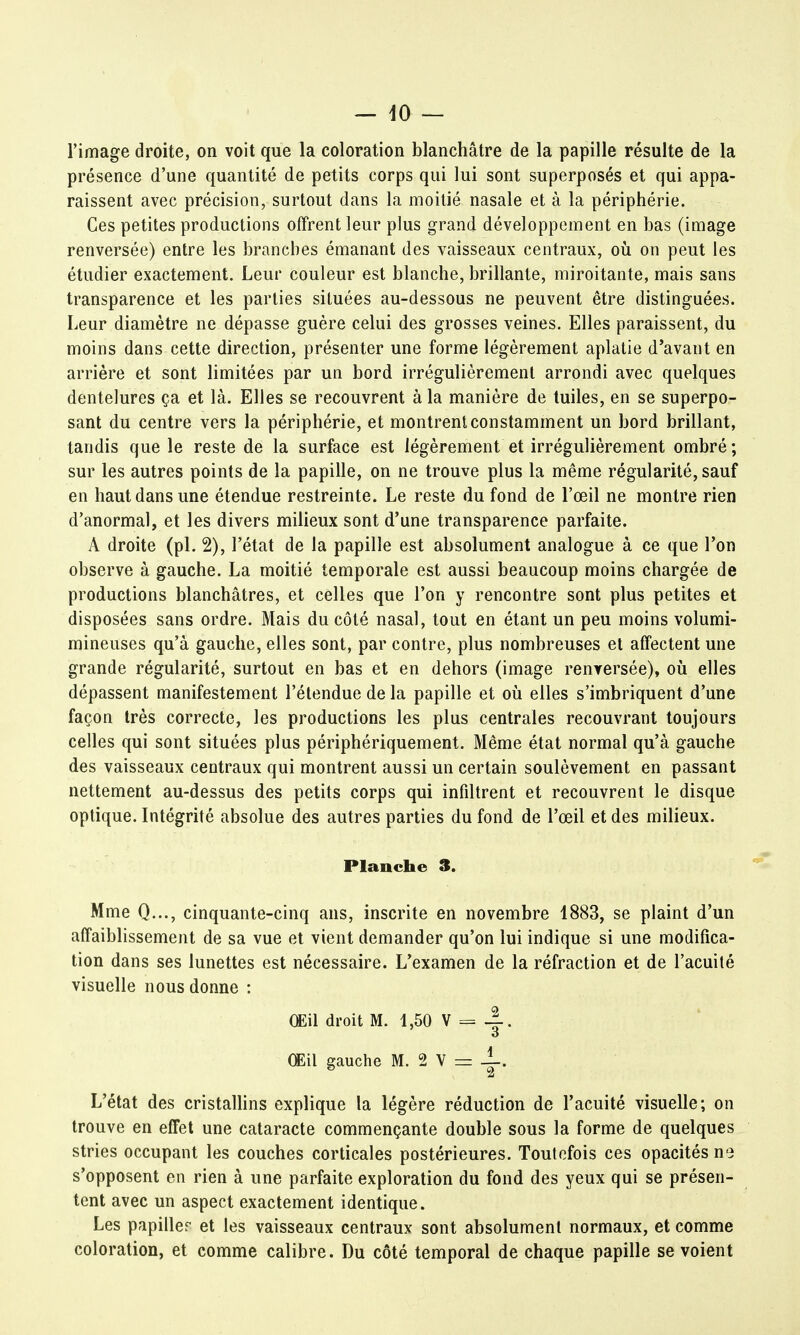 l'image droite, on voit que la coloration blanchâtre de la papille résulte de la présence d'une quantité de petits corps qui lui sont superposés et qui appa- raissent avec précision, surtout dans la moitié nasale et à la périphérie. Ces petites productions offrent leur plus grand développement en bas (image renversée) entre les branches émanant des vaisseaux centraux, où on peut les étudier exactement. Leur couleur est blanche, brillante, miroitante, mais sans transparence et les parties situées au-dessous ne peuvent être distinguées. Leur diamètre ne dépasse guère celui des grosses veines. Elles paraissent, du moins dans cette direction, présenter une forme légèrement aplatie d'avant en arrière et sont limitées par un bord irrégulièrement arrondi avec quelques dentelures ça et là. Elles se recouvrent à la manière de tuiles, en se superpo- sant du centre vers la périphérie, et montrent constamment un bord brillant, tandis que le reste de la surface est légèrement et irrégulièrement ombré ; sur les autres points de la papille, on ne trouve plus la même régularité, sauf en haut dans une étendue restreinte. Le reste du fond de l'œil ne montre rien d'anormal, et les divers milieux sont d'une transparence parfaite. A droite (pl. 2), l'état de la papille est absolument analogue à ce que l'on observe à gauche. La moitié temporale est aussi beaucoup moins chargée de productions blanchâtres, et celles que l'on y rencontre sont plus petites et disposées sans ordre. Mais du côté nasal, tout en étant un peu moins volumi- mineuses qu'à gauche, elles sont, par contre, plus nombreuses et affectent une grande régularité, surtout en bas et en dehors (image renversée), où elles dépassent manifestement l'étendue de la papille et où elles s'imbriquent d'une façon très correcte, les productions les plus centrales recouvrant toujours celles qui sont situées plus périphériquement. Même état normal qu'à gauche des vaisseaux centraux qui montrent aussi un certain soulèvement en passant nettement au-dessus des petits corps qui infiltrent et recouvrent le disque optique. Intégrité absolue des autres parties du fond de l'œil et des milieux. Planche 3. Mme Q..., cinquante-cinq ans, inscrite en novembre 1883, se plaint d'un affaiblissement de sa vue et vient demander qu'on lui indique si une modifica- tion dans ses lunettes est nécessaire. L'examen de la réfraction et de l'acuité visuelle nous donne : Œil droit M. 1,50 V = -|. Œil gauche M. 2 V = 1, L'état des cristallins explique la légère réduction de l'acuité visuelle; on trouve en effet une cataracte commençante double sous la forme de quelques stries occupant les couches corticales postérieures. Toutefois ces opacités ne s'opposent en rien à une parfaite exploration du fond des yeux qui se présen- tent avec un aspect exactement identique. Les papiller et les vaisseaux centraux sont absolument normaux, et comme coloration, et comme calibre. Du côté temporal de chaque papille se voient