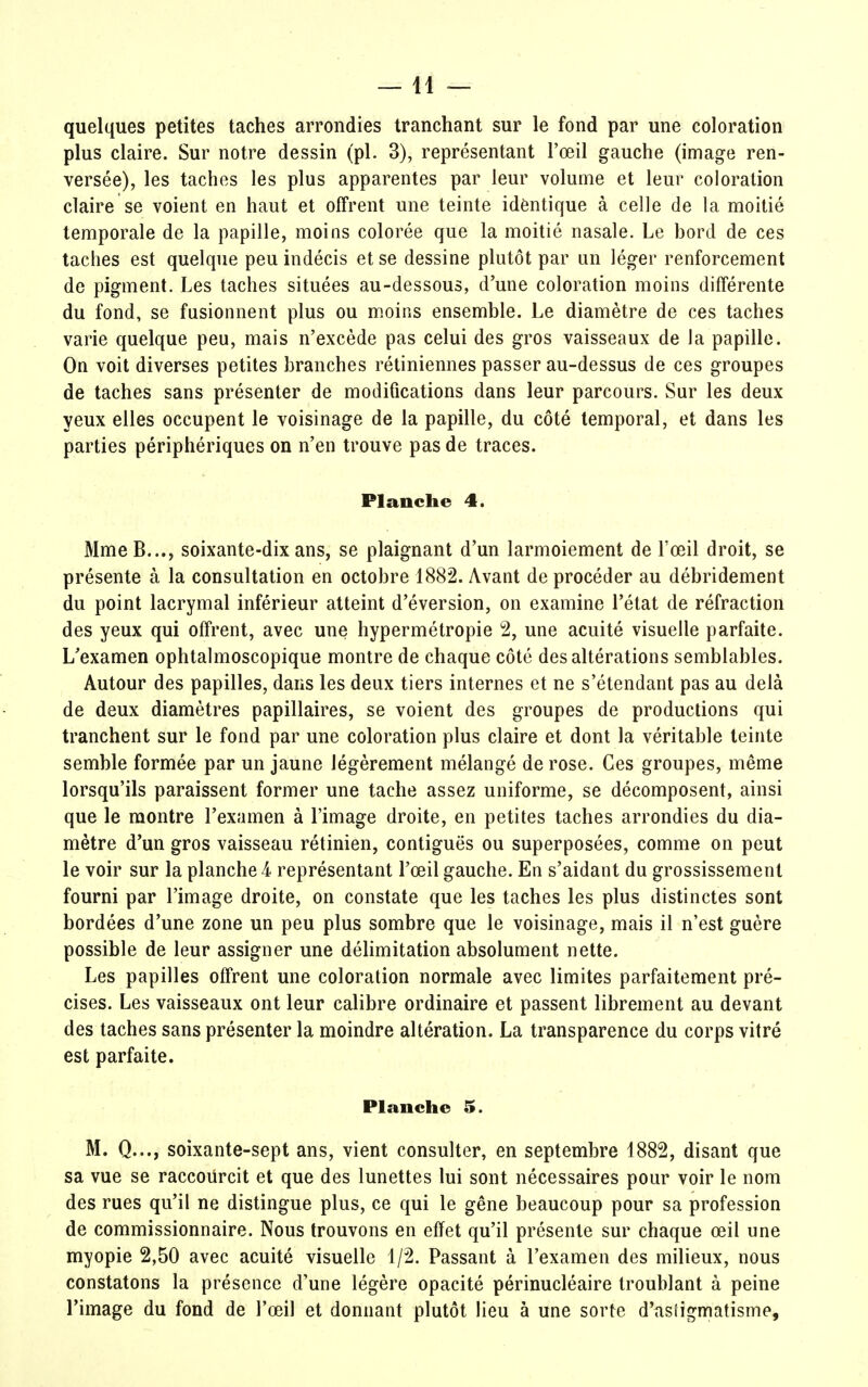 —11 — quelques petites taches arrondies tranchant sur le fond par une coloration plus claire. Sur notre dessin (pl. 3), représentant l'œil gauche (image ren- versée), les taches les plus apparentes par leur volume et leur coloration claire se voient en haut et offrent une teinte identique à celle de la moitié temporale de la papille, moins colorée que la moitié nasale. Le bord de ces taches est quelque peu indécis et se dessine plutôt par un léger renforcement de pigment. Les taches situées au-dessous, d'une coloration moins différente du fond, se fusionnent plus ou moins ensemble. Le diamètre de ces taches varie quelque peu, mais n'excède pas celui des gros vaisseaux de la papille. On voit diverses petites branches rétiniennes passer au-dessus de ces groupes de taches sans présenter de modifications dans leur parcours. Sur les deux yeux elles occupent le voisinage de la papille, du côté temporal, et dans les parties périphériques on n'en trouve pas de traces. Planche 4. MmeB..., soixante-dix ans, se plaignant d'un larmoiement de l'œil droit, se présente à la consultation en octobre 1882. Avant de procéder au débridement du point lacrymal inférieur atteint d'éversion, on examine l'état de réfraction des yeux qui offrent, avec une hypermétropie 2, une acuité visuelle parfaite. L'examen ophtalmoscopique montre de chaque côté des altérations semblables. Autour des papilles, dans les deux tiers internes et ne s'étendant pas au delà de deux diamètres papillaires, se voient des groupes de productions qui tranchent sur le fond par une coloration plus claire et dont la véritable teinte semble formée par un jaune légèrement mélangé de rose. Ces groupes, même lorsqu'ils paraissent former une tache assez uniforme, se décomposent, ainsi que le montre l'examen à l'image droite, en petites taches arrondies du dia- mètre d'un gros vaisseau rétinien, contiguës ou superposées, comme on peut le voir sur la planche 4 représentant l'œil gauche. En s'aidant du grossissement fourni par l'image droite, on constate que les taches les plus distinctes sont bordées d'une zone un peu plus sombre que le voisinage, mais il n'est guère possible de leur assigner une délimitation absolument nette. Les papilles offrent une coloration normale avec limites parfaitement pré- cises. Les vaisseaux ont leur calibre ordinaire et passent librement au devant des taches sans présenter la moindre altération. La transparence du corps vitré est parfaite. Planche 5. M. Q..., soixante-sept ans, vient consulter, en septembre 1882, disant que sa vue se raccourcit et que des lunettes lui sont nécessaires pour voir le nom des rues qu'il ne distingue plus, ce qui le gêne beaucoup pour sa profession de commissionnaire. Nous trouvons en effet qu'il présente sur chaque œil une myopie 2,50 avec acuité visuelle 1/2. Passant à l'examen des milieux, nous constatons la présence d'une légère opacité périnucléaire troublant à peine l'image du fond de l'œil et donnant plutôt lieu à une sorte d'asïigmatisme,