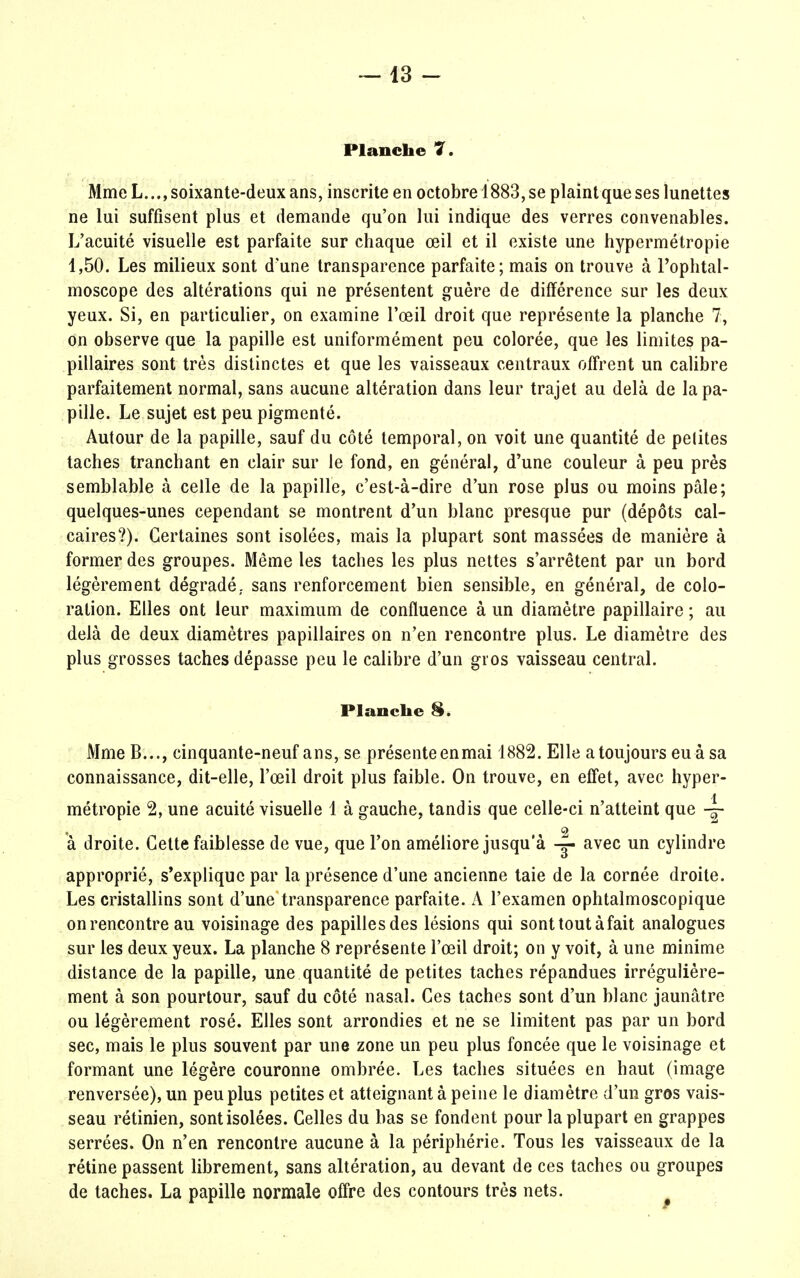 Planche 7. Mme L..., soixante-deux ans, inscrite en octobre 1883, se plaint que ses lunettes ne lui suffisent plus et demande qu'on lui indique des verres convenables. L'acuité visuelle est parfaite sur chaque œil et il existe une hypermétropie 1,50. Les milieux sont d'une transparence parfaite; mais on trouve à l'ophtal- moscope des altérations qui ne présentent guère de différence sur les deux yeux. Si, en particulier, on examine l'œil droit que représente la planche 7, on observe que la papille est uniformément peu colorée, que les limites pa- pillaires sont très distinctes et que les vaisseaux centraux offrent un calibre parfaitement normal, sans aucune altération dans leur trajet au delà de la pa- pille. Le sujet est peu pigmenté. Autour de la papille, sauf du côté temporal, on voit une quantité de petites taches tranchant en clair sur le fond, en général, d'une couleur à peu près semblable à celle de la papille, c'est-à-dire d'un rose plus ou moins pâle; quelques-unes cependant se montrent d'un blanc presque pur (dépôts cal- caires?). Certaines sont isolées, mais la plupart sont massées de manière à former des groupes. Même les taches les plus nettes s'arrêtent par un bord légèrement dégradé,, sans renforcement bien sensible, en général, de colo- ration. Elles ont leur maximum de confluence à un diamètre papillaire ; au delà de deux diamètres papillaires on n'en rencontre plus. Le diamètre des plus grosses taches dépasse peu le calibre d'un gros vaisseau central. Planche 8. Mme B..., cinquante-neuf ans, se présenteenmai 1882. Elle a toujours eu à sa connaissance, dit-elle, l'œil droit plus faible. On trouve, en effet, avec hyper- métropie 2, une acuité visuelle 1 à gauche, tandis que celle-ci n'atteint que à droite. Cette faiblesse de vue, que l'on améliore jusqu'à ~ avec un cylindre approprié, s'explique par la présence d'une ancienne taie de la cornée droite. Les cristallins sont d'une transparence parfaite. A l'examen ophtalmoscopique on rencontre au voisinage des papilles des lésions qui sont tout à fait analogues sur les deux yeux. La planche 8 représente l'œil droit; on y voit, à une minime distance de la papille, une quantité de petites taches répandues irrégulière- ment à son pourtour, sauf du côté nasal. Ces taches sont d'un blanc jaunâtre ou légèrement rosé. Elles sont arrondies et ne se limitent pas par un bord sec, mais le plus souvent par une zone un peu plus foncée que le voisinage et formant une légère couronne ombrée. Les taches situées en haut (image renversée), un peu plus petites et atteignant à peine le diamètre d'un gros vais- seau rétinien, sont isolées. Celles du bas se fondent pour la plupart en grappes serrées. On n'en rencontre aucune à la périphérie. Tous les vaisseaux de la rétine passent librement, sans altération, au devant de ces taches ou groupes de taches. La papille normale offre des contours très nets. #