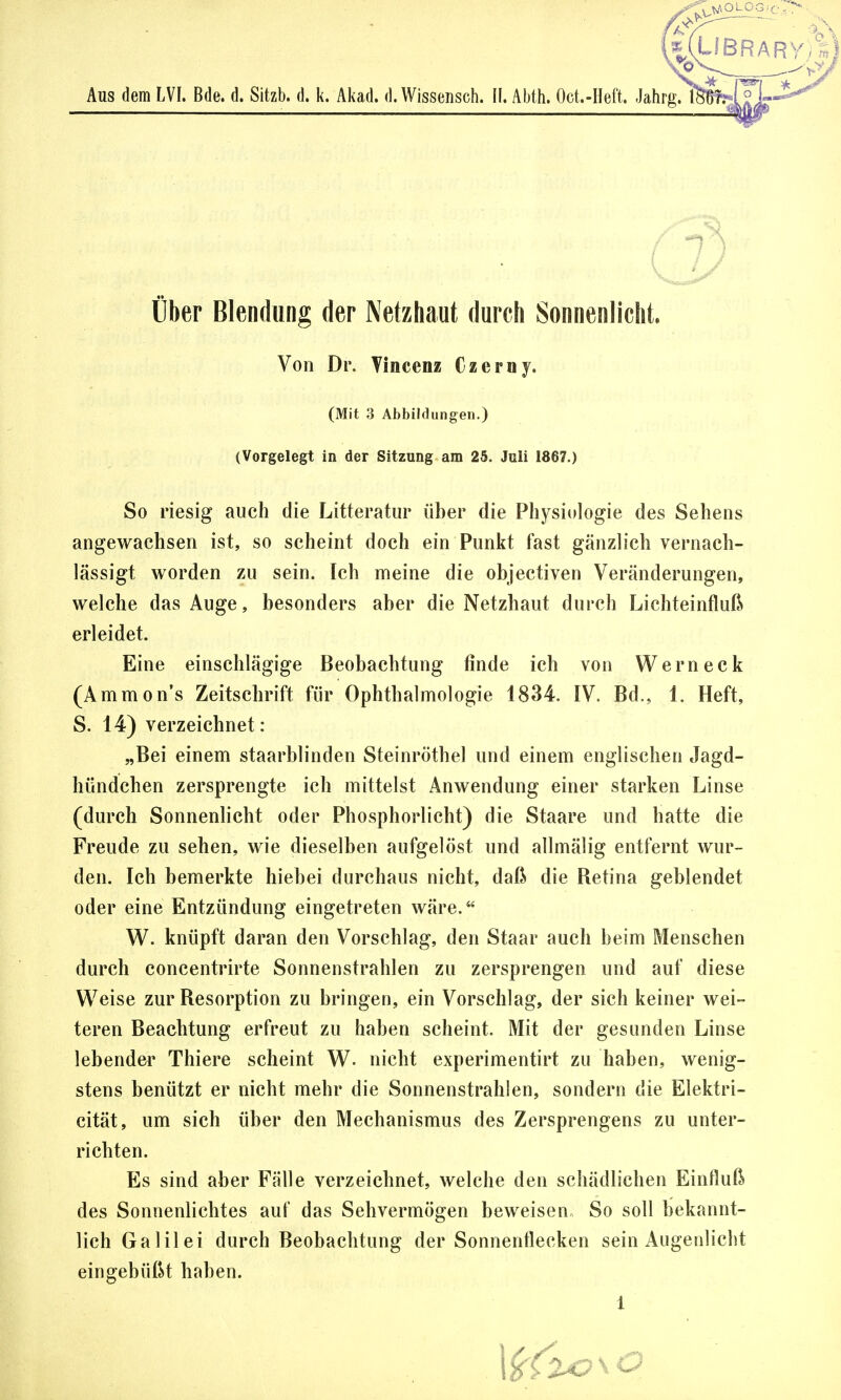 »aolog.-c Aus dem LVI. Bde. d. Sitzb. d. k. Akad. d. Wissensch. II. Abth. Oct.-Heft. Jahrg. 1 Über Blendung der Netzhaut durch Sonnenlicht. Von Dr. Vincenz Czerny. (Mit 3 Abbildungen.) (Vorgelegt in der Sitzung am 25. Juli 1867.) So riesig auch die Litteratur über die Physiologie des Sehens angewachsen ist, so scheint doch ein Punkt fast gänzlich vernach- lässigt worden zu sein. Ich meine die objectiven Veränderungen, welche das Auge, besonders aber die Netzhaut durch Lichteinfluß erleidet. Eine einschlägige Beobachtung finde ich von Werneck (Amnions Zeitschrift für Ophthalmologie 1834. IV. Bd., 1. Heft, S. 14) verzeichnet : „Bei einem staarblinden Steinröthel und einem englischen Jagd- hündchen zersprengte ich mittelst Anwendung einer starken Linse (durch Sonnenlicht oder Phosphorlicht) die Staare und hatte die Freude zu sehen, wie dieselben aufgelöst und allmälig entfernt wur- den. Ich bemerkte hiebei durchaus nicht, daß die Retina geblendet oder eine Entzündung eingetreten wäre. W. knüpft daran den Vorschlag, den Staar auch beim Menschen durch concentrirte Sonnenstrahlen zu zersprengen und auf diese Weise zur Resorption zu bringen, ein Vorschlag, der sich keiner wei- teren Beachtung erfreut zu haben scheint. Mit der gesunden Linse lebender Thiere scheint W. nicht experimentirt zu haben, wenig- stens benützt er nicht mehr die Sonnenstrahlen, sondern die Elektri- cität, um sich über den Mechanismus des Zersprengens zu unter- richten. Es sind aber Fälle verzeichnet, welche den schädlichen Einfluß des Sonnenlichtes auf das Sehvermögen beweisen So soll bekannt- lich Galilei durch Beobachtung der Sonnenflecken sein Augenlicht eingebüßt haben.