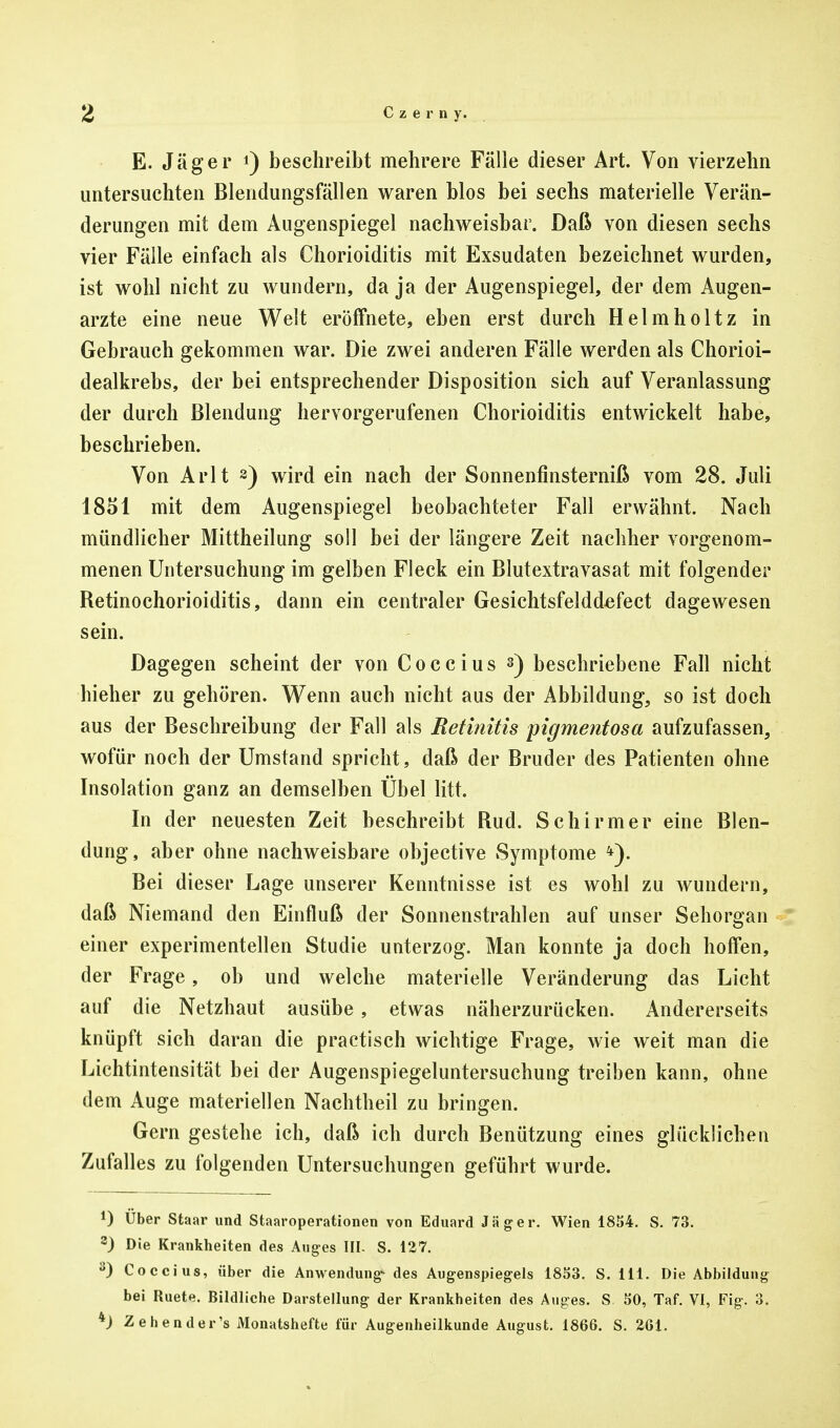 E. Jäger *) beschreibt mehrere Fälle dieser Art. Von vierzehn untersuchten Blendungsfällen waren blos bei sechs materielle Verän- derungen mit dem Augenspiegel nachweisbar. Daß von diesen sechs vier Fälle einfach als Chorioiditis mit Exsudaten bezeichnet wurden, ist wohl nicht zu wundern, da ja der Augenspiegel, der dem Augen- arzte eine neue Welt eröffnete, eben erst durch Helmholtz in Gebrauch gekommen war. Die zwei anderen Fälle werden als Chorioi- dealkrebs, der bei entsprechender Disposition sich auf Veranlassung der durch Blendung hervorgerufenen Chorioiditis entwickelt habe, beschrieben. Von Arlt 2) wird ein nach der Sonnenfinsterniß vom 28. Juli 1851 mit dem Augenspiegel beobachteter Fall erwähnt. Nach mündlicher Mittheilung soll bei der längere Zeit nachher vorgenom- menen Untersuchung im gelben Fleck ein Blutextravasat mit folgender Retinochorioiditis, dann ein centraler Gesichtsfelddefect dagewesen sein. Dagegen scheint der von Coccius s) beschriebene Fall nicht hieher zu gehören. Wenn auch nicht aus der Abbildung, so ist doch aus der Beschreibung der Fall als Retinitis pigmentosa aufzufassen, wofür noch der Umstand spricht, daß der Bruder des Patienten ohne Insolation ganz an demselben Übel litt. In der neuesten Zeit beschreibt Rud. Schirmer eine Blen- dung, aber ohne nachweisbare objective Symptome *). Bei dieser Lage unserer Kenntnisse ist es wohl zu wundern, daß Niemand den Einfluß der Sonnenstrahlen auf unser Sehorgan einer experimentellen Studie unterzog. Man konnte ja doch hoffen, der Frage, ob und welche materielle Veränderung das Licht auf die Netzhaut ausübe, etwas näherzurücken. Andererseits knüpft sich daran die practisch wichtige Frage, wie weit man die Lichtintensität bei der Augenspiegeluntersuchung treiben kann, ohne dem Auge materiellen Nachtheil zu bringen. Gern gestehe ich, daß ich durch Benützung eines glücklichen Zufalles zu folgenden Untersuchungen geführt wurde. *) Über Staar und Staaroperationen von Eduard Jäger. Wien 1854. S. 73. 2) Die Krankheiten des Auges III- S. 127. 3) Coccius, über die Anwendung- des Augenspiegels 1853. S. 111. Die Abbildung bei Ruete. Bildliche Darstellung der Krankheiten des Auges. S. 50, Taf. VI, Fig. 3. *) Zehender's Monatshefte für Augenheilkunde August. 1866. S. 261.