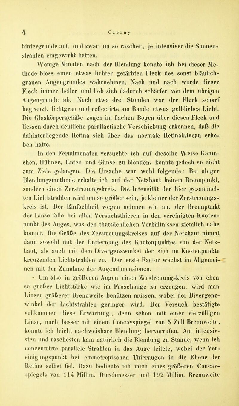 Hintergründe auf, und zwar um so rascher, je intensiver die Sonnen- strahlen eingewirkt hatten. Wenige Minuten nach der Blendung konnte ich bei dieser Me- thode bloss einen etwas lichter gefärbten Fleck des sonst bläulich- grauen Augengrundes wahrnehmen. Nach und nach wurde dieser Fleck immer heller und hob sich dadurch schärfer von dem übrigen Augengrunde ab. Nach etwa drei Stunden war der Fleck scharf begrenzt, lichtgrau und reflectirte am Rande etwas gelbliches Licht, Die Glaskörpergefäße zogen im flachen Bogen über diesen Fleck und Hessen durch deutliche parallactische Verschiebung erkennen, daß die dahinterliegende Retina sich über das normale Retinalniveau erho- ben hatte. In den Ferialmonaten versuchte ich auf dieselbe Weise Kanin- chen, Hühner, Enten und Gänse zu blenden, konnte jedoch so nicht zum Ziele gelangen. Die Ursache war wohl folgende: Bei obiger Blendungsmethode erhalte ich auf der Netzhaut keinen Brennpunkt, sondern einen Zerstreuungskreis. Die Intensität der hier gesammel- ten Lichtstrahlen wird um so größer sein, je kleiner der Zerstreuungs- kreis ist. Der Einfachheit wegen nehmen wir an, der Brennpunkt der Linse falle bei allen Versuchstieren in den vereinigten Knoten- punkt des Auges, was den thatsächlichen Verhältnissen ziemlich nahe kommt. Die Größe des Zerstreuungskreises auf der Netzhaut nimmt dann sowohl mit der Entfernung des Knotenpunktes von der Netz- haut, als auch mit dem Divergenzwinkel der sich im Knotenpunkte kreuzenden Lichtstrahlen zu. Der erste Factor wächst im Allgemei- nen mit der Zunahme der Augendimensionen. - Um also in größeren Augen einen Zerstreuungskreis von eben so großer Lichtstärke wie im Froschauge zu erzeugen, wird man Linsen größerer Brennweite benützen müssen, wobei der Divergenz- winkel der Lichtstrahlen geringer wird. Der Versuch bestätigte vollkommen diese Erwartung, denn schon mit einer vierzölligen Linse, noch besser mit einem Concavspiegel von 5 Zoll Brennweite, konnte ich leicht nachweisbare Blendung hervorrufen. Am intensiv- sten und raschesten kam natürlich die Blendung zu Stande, wenn ich concentrirte parallele Strahlen in das Auge leitete, wobei der Ver- einigungspunkt bei emmetropischen Thieraugen in die Ebene der Retina selbst fiel. Dazu bediente ich mich eines größeren Concav- spiegels von 114 Millim. Durchmesser und 192 Millim. Brennweite