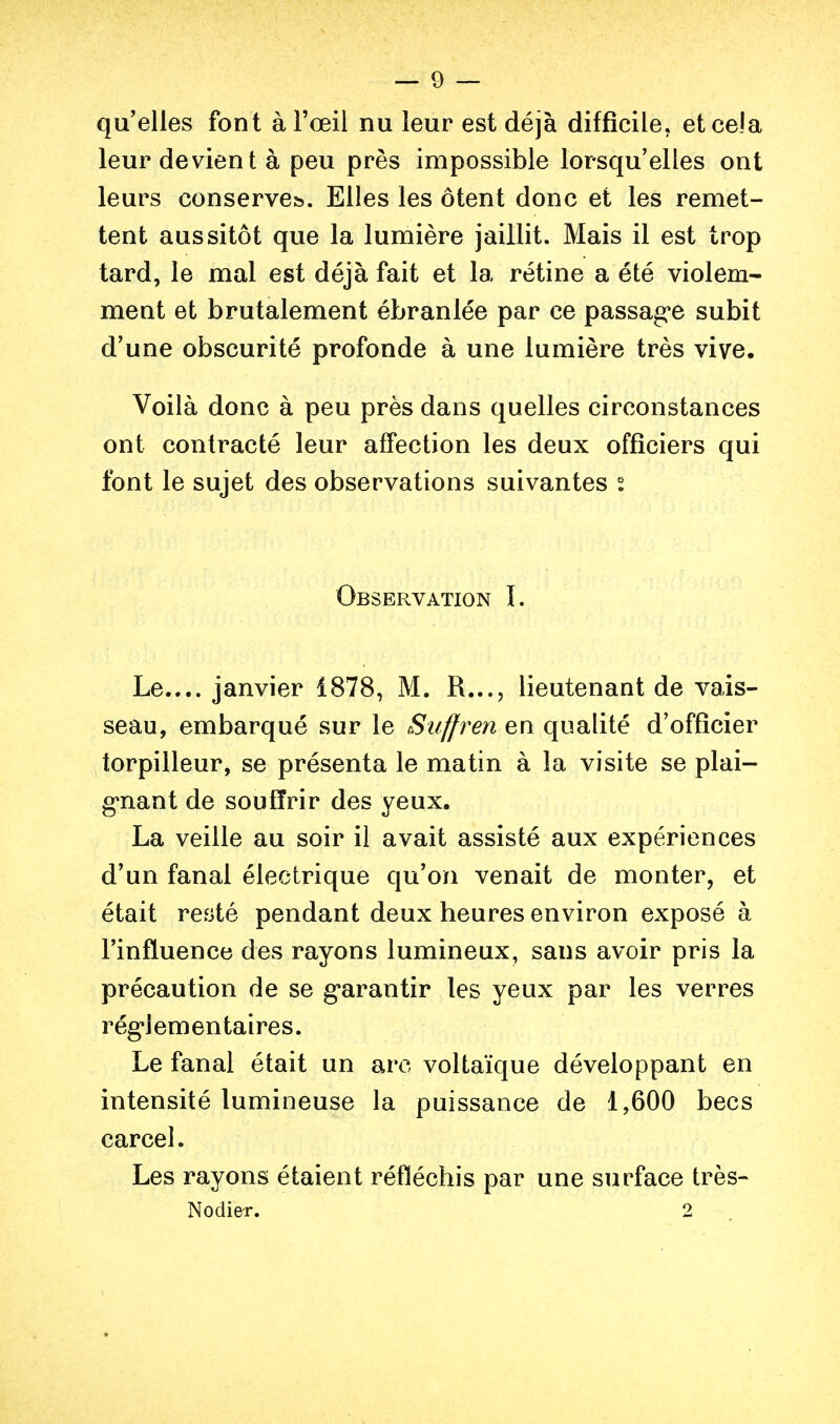 — 9 — qu'elles font à l'œil nu leur est déjà difficile, et cela leur devient à peu près impossible lorsqu'elles ont leurs conserve». Elles les ôtent donc et les remet- tent aussitôt que la lumière jaillit. Mais il est trop tard, le mal est déjà fait et la rétine a été violem- ment et brutalement ébranlée par ce passag*e subit d'une obscurité profonde à une lumière très vive. Voilà donc à peu près dans quelles circonstances ont contracté leur affection les deux officiers qui font le sujet des observations suivantes s Observation I. Le..,, janvier 1878, M. R..., lieutenant de vais- seau, embarqué sur le Suffren en qualité d'officier torpilleur, se présenta le matin à la visite se plai- g'nant de souffrir des yeux. La veille au soir il avait assisté aux expériences d'un fanal électrique qu'on venait de monter, et était récité pendant deux heures environ exposé à l'influence des rayons lumineux, sans avoir pris la précaution de se g*arantir les yeux par les verres réglementaires. Le fanal était un arc voltaïque développant en intensité lumineuse la puissance de 1,600 becs carcel. Les rayons étaient réfléchis par une surface très- Nodier. 2