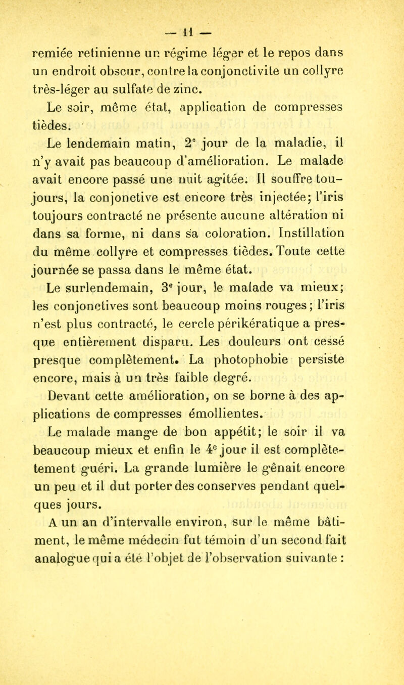 remiée rétinienne un rég'ime léguer et le repos dans un endroit obscur, contre la conjonctivite un collyre très-léger au sulfate de zinc. Le soir, même état, application de compresses tièdes. Le lendemain matin, 2' jour de la maladie, il n'y avait pas beaucoup d'amélioration. Le malade avait encore passé une nuit ag'itée. Il souffre tou- jours, la conjonctive est encore très injectée; l'iris toujours contracté ne présente aucune altération ni dans sa forme, ni dans sa coloration. Instillation du même collyre et compresses tièdes. Toute cette journée se passa dans le même état. Le surlendemain, 3* jour, le malade va mieux; les conjonctives sont beaucoup moins roug'es ; l'iris n'est plus contracté, le cercle périkératique a pres- que entièrement disparu. Les douleurs ont cessé presque complètement. La photophobie persiste encore, mais à un très faible degré. Devant cette amélioration, on se borne à des ap- plications décompresses émollientes. Le malade mang-e de bon appétit; le soir il va beaucoup mieux et enfin le 4^ jour il est complète- tement g'uéri. La g*rande lumière le g-ênait encore un peu et il dut porter des conserves pendant quel- ques jours. A un an d'intervalle environ, sur le même bâti- ment, le même médecin fut témoin d'un second fait analog*uequia été l'objet de l'observation suivante :