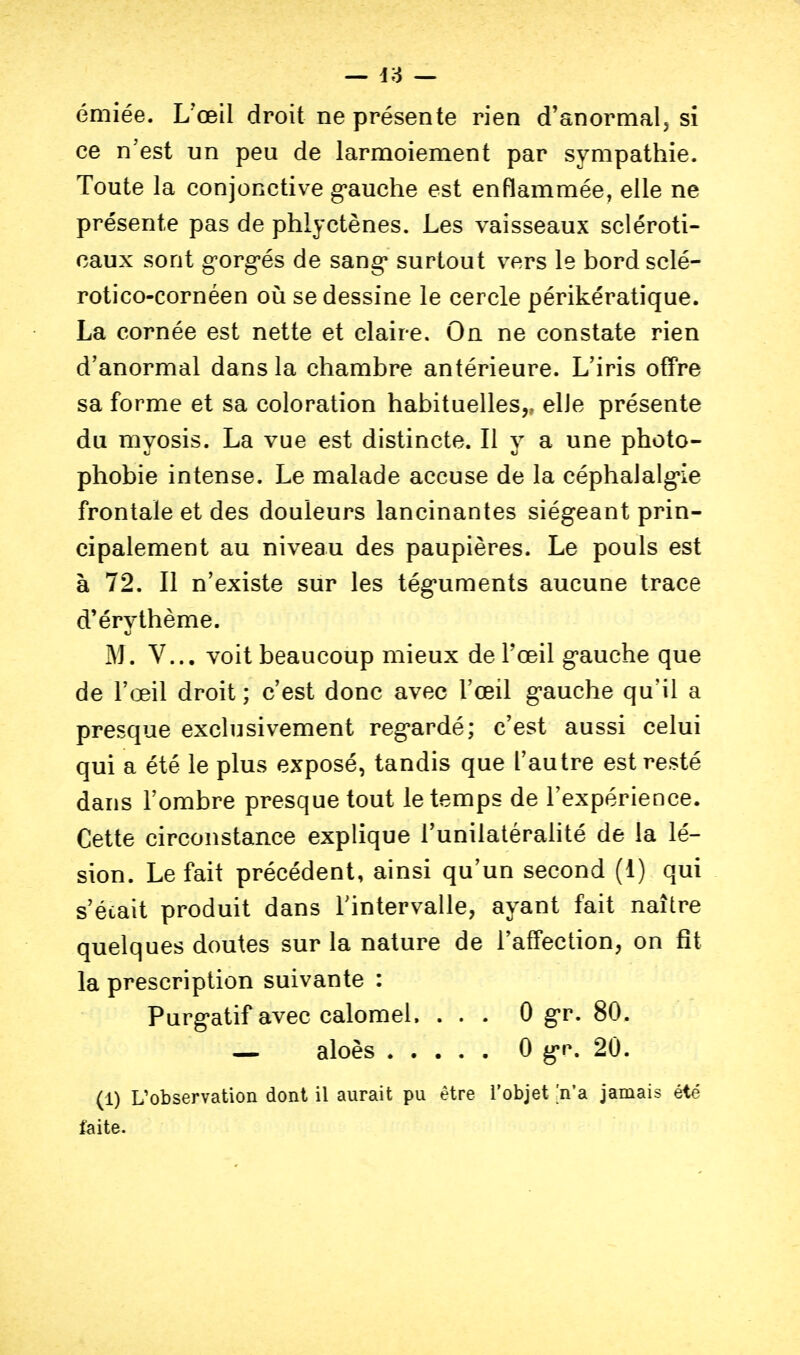 émiée. L'œil droit ne présente rien d'anormal, si ce n'est un peu de larmoiement par sympathie. Toute la conjonctive g'auche est enflammée, elle ne présente pas de phlyctènes. Les vaisseaux scléroti- caux sont g-org-és de sang* surtout vers le bordsclé- rotico-cornéen où se dessine le cercle périkératique. La cornée est nette et claire. On ne constate rien d'anormal dans la chambre antérieure. L'iris offre sa forme et sa coloration habituelles,, elle présente du myosis. La vue est distincte. Il y a une photo- phobie intense. Le malade accuse de la céphalalg'ie frontale et des douleurs lancinantes siégeant prin- cipalement au niveau des paupières. Le pouls est à 72. Il n'existe sur les tég-uments aucune trace d'érythème. M. V... voit beaucoup mieux de Tœil g'auche que de l'œil droit ; c'est donc avec l'œil g'auche qu'il a presque exclusivement reg'ardé; c'est aussi celui qui a été le plus exposé, tandis que l'autre est resté dans l'ombre presque tout le temps de l'expérience. Cette circonstance explique l'unilatéralité de la lé- sion. Le fait précédent, ainsi qu'un second (1) qui s était produit dans l'intervalle, ayant fait naître quelques doutes sur la nature de l'afTection, on fit la prescription suivante : Purg*atif avec calomel. . . . 0 g-r. 80. — aloès 0 gr. 20. (1) L'observation dont il aurait pu être l'objet n'a jamais été faite.