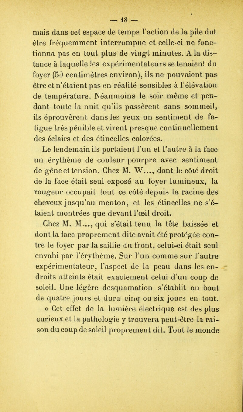 — 48 — mais dans cet espace de temps l'action de ia pile dut être fréquemment interrompue et celle-ci ne fonc- tionna pas en tout plus de ving*t minutes. A ia dis- tance à laquelle les expérimentateurs se tenaient du foyer (5() centimètres environ), ils ne pouvaient pas être et n'étaient pas en réalité sensibles à l'élévation de température. Néanmoins le soir même et pen- dant toute la nuit qu'ils passèrent sans sommeil, ils éprouvèrent dans les yeux un sentiment de fa- tigue très pénible et virent presque continuellement des éclairs et des étincelles colorées. Le lendemain ils portaient l'un et Tautre à la face un érythème de couleur pourpre avec sentiment de g-êne et tension. Chez M. W..., dont le côté droit de la face était seul exposé au foyer lumineux, la rougeur occupait tout ce côté depuis la racine des cheveux jusqu^au menton, et les étincelles ne s'é- taient montrées que devant l'œil droit. Chez M. M..,, qui s'était tenu la tête baissée et dont la face proprement dite avait été protégée con- tre le foyer par la saillie du front, celui-ci était seul envahi par i'érythème. Sur Tun comme sur l'autre expérimentateur, l'aspect de la peau dans les en- droits atteints était exactement celui d'un coup de soleil. Une légère desquamation s'établit au bout de quatre jours et dura cinq ou six jours en tout. « Cet effet de la lumière électrique est des plus curieux et la pathologie y trouvera peut-être la rai- son du coup de soleil proprement dit. Tout le monde