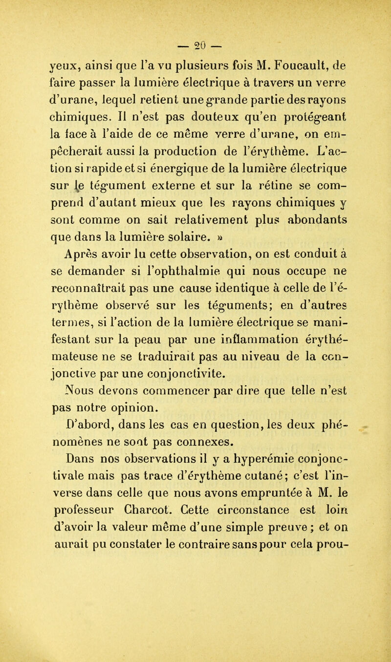 — mo- yeux, ainsi que Fa vu plusieurs fois M. Foucault, de faire passer la lumière électrique à travers un verre d'urane, lequel retient une g'rande partie des rayons chimiques. Il n'est pas douteux qu'en protég'eant la lace à l'aide de ce même verre d'urane, on em- pêcherait aussi la production de l'érythème. L'ac- tion si rapide et si énergique de la lumière électrique sur tég*ument externe et sur la réline se com- prend d'autant mieux que les rayons chimiques y sont comme on sait relativement plus abondants que dans la lumière solaire. » Après avoir lu cette observation, on est conduit à se demander si l'ophthalmie qui nous occupe ne reconnaîtrait pas une cause identique à celle de l'é- rythème observé sur les tég*uments; en d'autres termes, si l'action de la lumière électrique se mani- festant sur la peau par une inflammation érythé- mateuse ne se traduirait pas au niveau de la con- jonctive par une conjonctivite. Nous devons commencer par dire que telle n'est pas notre opinion. D^abord, dans les cas en question, les deux phé- nomènes ne sont pas connexes. Dans nos observations il y a hyperémie conjonc- tivale mais pas trace d'érythème cutané ; c'est l'in- verse dans celle que nous avons empruntée à M. le professeur Gharcot. Cette circonstance est loin d'avoir la valeur même d'une simple preuve ; et on aurait pu constater le contraire sans pour cela prou-