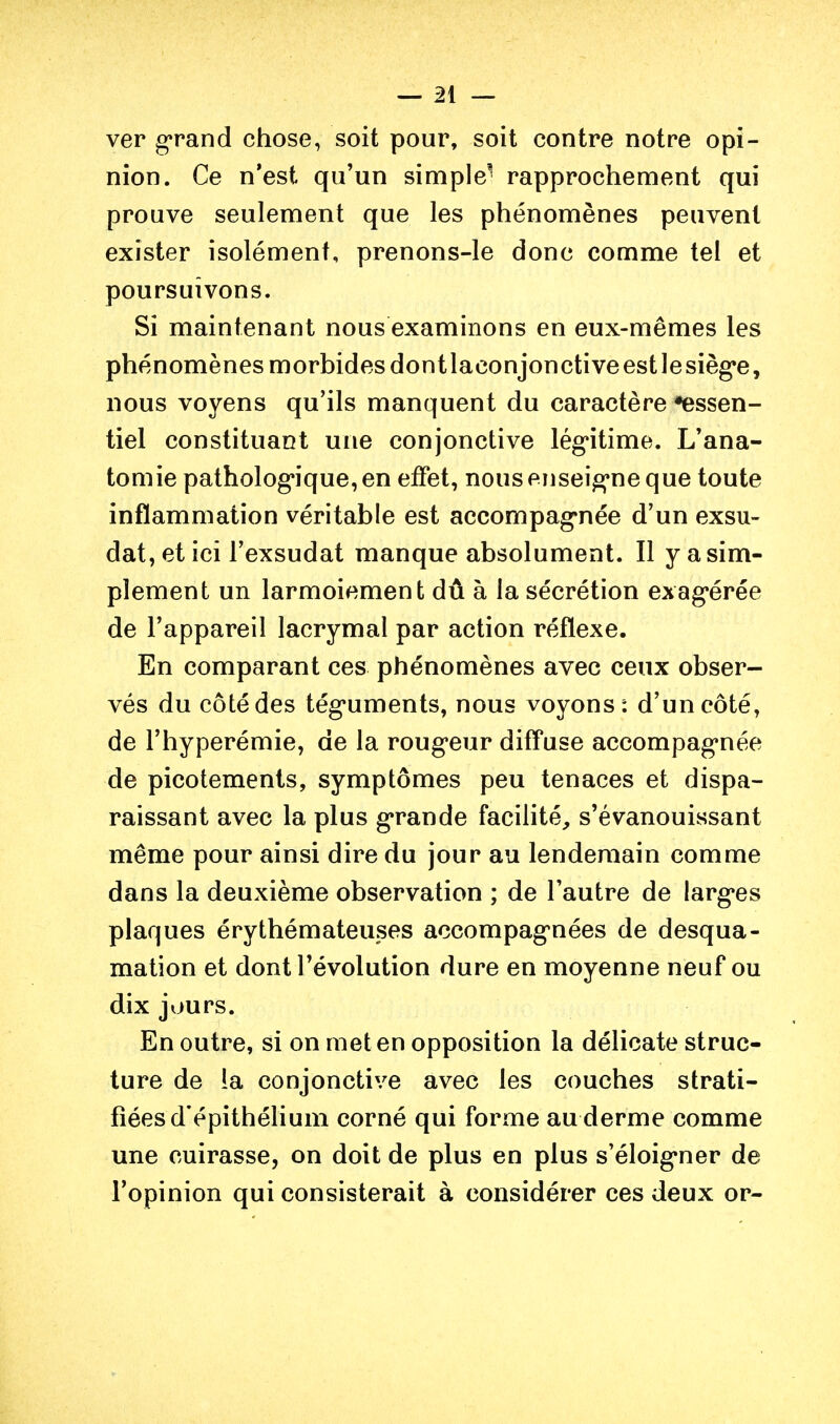 ver grand chose, soit pour, soit contre notre opi- nion. Ce n'est qu'un simple' rapprochement qui prouve seulement que les phénomènes peuvent exister isolément, prenons-le donc comme tel et poursuivons. Si maintenant nous examinons en eux-mêmes les phénomènes morbides dontlaconjonctiveestlesièg'e, nous voyens qu'ils manquent du caractère •essen- tiel constituant une conjonctive lég'itime. L'ana- tomie patholog*ique,en effet, nous enseig*ne que toute inflammation véritable est accompag^née d'un exsu- dât, et ici l'exsudat manque absolument. Il y a sim- plement un larmoiement dû à la sécrétion exag*érée de l'appareil lacrymal par action réflexe. En comparant ces phénomènes avec ceux obser- vés du côté des tég*uments, nous voyons: d'un côté, de l'hyperémie, de la roug*eur diffuse accompag'née de picotements, symptômes peu tenaces et dispa- raissant avec la plus g^rande facilité, s'évanouissant même pour ainsi dire du jour au lendemain comme dans la deuxième observation ; de l'autre de largues plaques érythémateuses accompag'nées de desqua- mation et dont l'évolution dure en moyenne neuf ou dix jours. En outre, si on met en opposition la délicate struc- ture de la conjonctive avec les couches strati- fiées d'épithéhum corné qui forme au derme comme une cuirasse, on doit de plus en plus s'éloig*ner de l'opinion qui consisterait à considérer ces deux or-