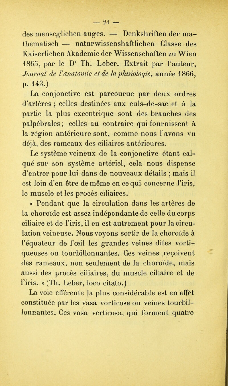 des menscg*lichen angles. — Denkshriften der ma- Ihematîsch — naturwissenshaftlichen Classe des Kaiserlichen Akademie der Wissenschaften zu Wien 1865, par le D' Th. Leber. Extrait par l'auteur, Journal de Tanatomie et de la phisiologiey année 1866, p. 143.) La conjonctive est parcourue par deux ordres d'artères ; celles destinées aux culs-de-sac et à la partie la plus excentrique sont des branches des palpébrales ; celles au contraire qui fournissent à la rég*ioQ antérieure sont, comme nous l'avons vu déjà, des rameaux des ciliaires antérieures. Le système veineux de la conjonctive étant cal- qué sur son système artériel, cela nous dispense d'entrer pour lui dans de nouveaux détails ; mais il est loin d'en être de même en ce qui concerne l'iris, le muscle et les procès ciliaires. a Pendant que la circulation dans les artères de la choroïde est assez indépendante de celle du corps cihaire et de l'iris, il en est autrement pour la circu- lation veineuse. Nous voyons sortir de la choroïde à l'équateur de l'œil les grandes veines dites vorti- queuses ou tourbillonnantes. Ces veines .reçoivent des rameaux, non seulement de la choroïde, mais aussi des procès ciliaires, du muscle ciliaire et de riris. » (Th. Leber, loco citato.) La voie efFérente |a plus considérable est en effet constituée par les vasa vorticosa ou veines tourbil- lonnantes. Ces vasa verlicosa, qui forment quatre