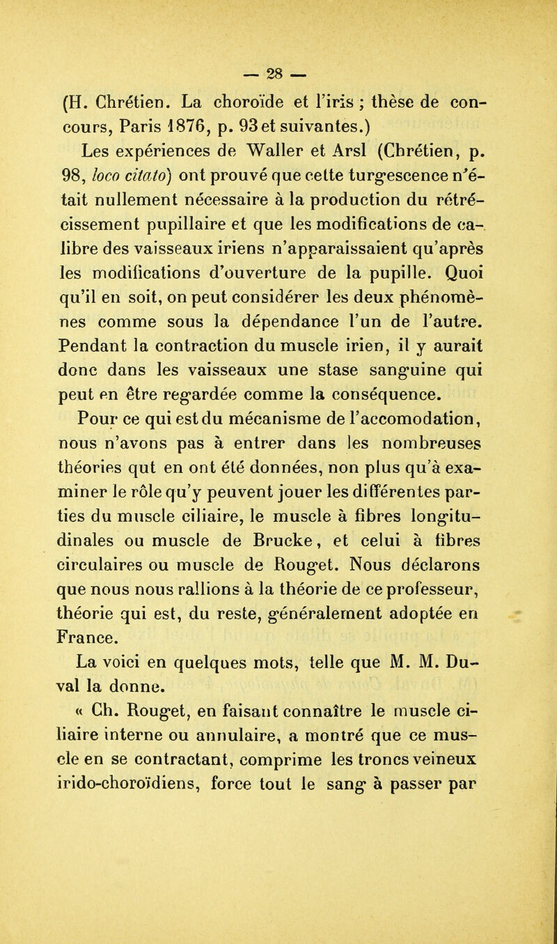 (H. Chrétien. La choroïde et l'iris; thèse de con- cours, Paris 1876, p. 93et suivantes.) Les expériences de Waller et Arsl (Chrétien, p. 98, loco citato) ont prouvé que cette turgescence n^é- tait nullement nécessaire à la production du rétré- cissement pupillaire et que les modifications de ca- libre des vaisseaux iriens n'apparaissaient qu'après les modifications d'ouverture de la pupille. Quoi qu'il en soit, on peut considérer les deux phénomè- nes comme sous la dépendance l'un de l'autre. Pendant la contraction du muscle irien, il y aurait donc dans les vaisseaux une stase sang*uine qui peut en être reg'ardée comme la conséquence. Pour ce qui est du mécanisme de l'accomodation, nous n'avons pas à entrer dans les nombreuses théories qut en ont été données, non plus qu'à exa- miner le rôle qu'y peuvent jouer les différentes par- ties du muscle ciliaire, le muscle à fibres longitu- dinales ou muscle de Brucke, et celui à fibres circulaires ou muscle de Rouget. Nous déclarons que nous nous rallions à la théorie de ce professeur, théorie qui est, du reste, généralement adoptée en France. La voici en quelques mots, telle que M. M. Du- val la donne. « Ch. Rouget, en faisant connaître le muscle ci- liaire interne ou annulaire, a montré que ce mus- cle en se contractant, comprime les troncs veineux irido-choroïdiens, force tout le sang à passer par