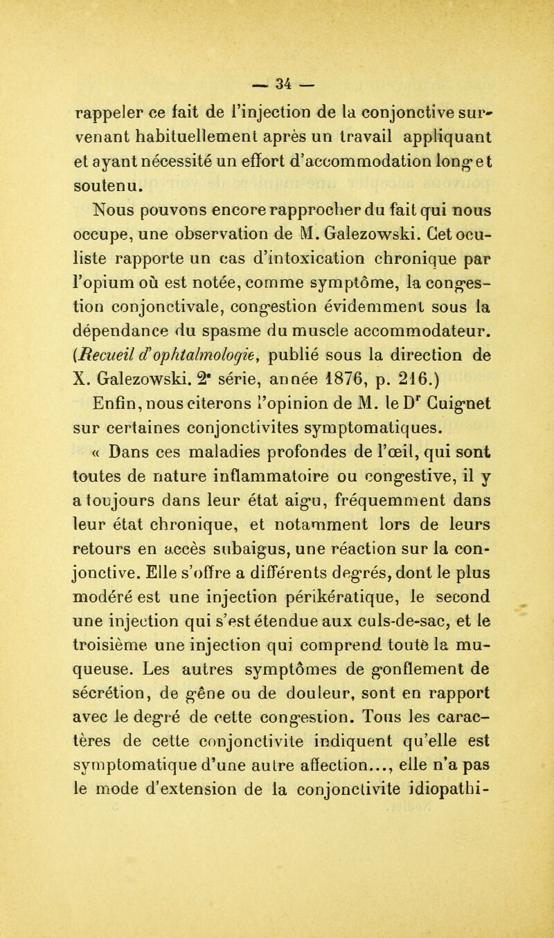 rappeler ce fait de l'injection de la conjonctive sur- venant habituellement après un travail appliquant et ayant nécessité un effort d'accommodation long* e t soutenu. Nous pouvons encore rapprocher du fait qui nous occupe, une observation de M. Galezowski. Cet ocu- liste rapporte un cas d'intoxication chronique par l'opium oii est notée, comme symptôme, la cong*es- tion conjonctivale, cong-estion évidemment sous la dépendance du spasme du muscle accommodateur. {Recueil d'ophtalmologie, publié sous la direction de X. Galezowski. 2' série, année 1876, p. 216.) Enfin, nous citerons l'opinion de M. leD'' Guig'net sur certaines conjonctivites symptomatiques. « Dans ces maladies profondes de l'œil, qui sont toutes de nature inflammatoire ou cong-estive, il y a toujours dans leur état aig'u, fréquemment dans leur état chronique, et notamment lors de leurs retours en accès subaigus, une réaction sur la con- jonctive. Elle s'offre a différents deg'rés, dont le plus modéré est une injection périkératique, le second une injection qui s'est étendue aux culs-de-sac, et le troisième une injection qui comprend toute la mu- queuse. Les autres symptômes de g*onfïement de sécrétion, de g-êne ou de douleur, sont en rapport avec le degré de cette cong'estion. Tous les carac- tères de cette conjonctivite indiquent qu'elle est symptomatique d'une autre affection..., elle n'a pas le mode d'extension de la conjonctivite idiopathi-